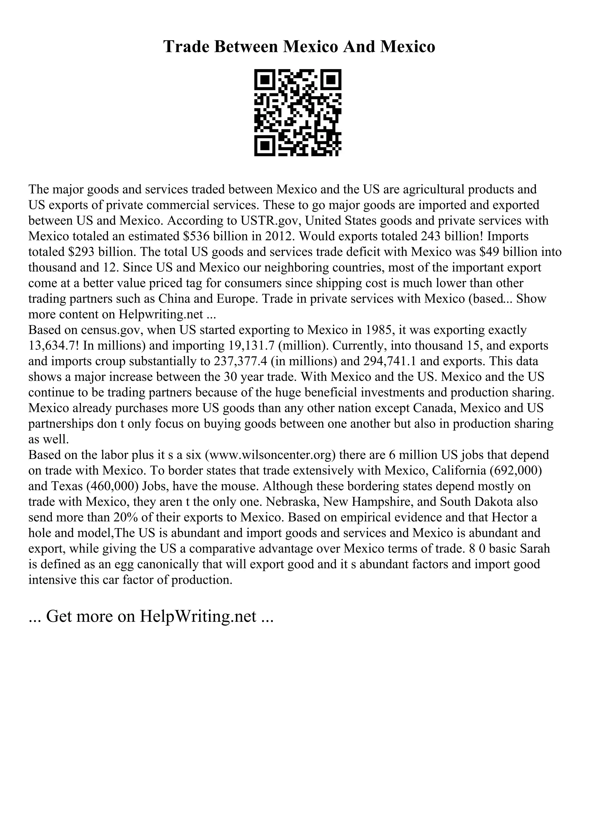 Trade Between Mexico And Mexico
The major goods and services traded between Mexico and the US are agricultural products and
US exports of private commercial services. These to go major goods are imported and exported
between US and Mexico. According to USTR.gov, United States goods and private services with
Mexico totaled an estimated $536 billion in 2012. Would exports totaled 243 billion! Imports
totaled $293 billion. The total US goods and services trade deficit with Mexico was $49 billion into
thousand and 12. Since US and Mexico our neighboring countries, most of the important export
come at a better value priced tag for consumers since shipping cost is much lower than other
trading partners such as China and Europe. Trade in private services with Mexico (based... Show
more content on Helpwriting.net ...
Based on census.gov, when US started exporting to Mexico in 1985, it was exporting exactly
13,634.7! In millions) and importing 19,131.7 (million). Currently, into thousand 15, and exports
and imports croup substantially to 237,377.4 (in millions) and 294,741.1 and exports. This data
shows a major increase between the 30 year trade. With Mexico and the US. Mexico and the US
continue to be trading partners because of the huge beneficial investments and production sharing.
Mexico already purchases more US goods than any other nation except Canada, Mexico and US
partnerships don t only focus on buying goods between one another but also in production sharing
as well.
Based on the labor plus it s a six (www.wilsoncenter.org) there are 6 million US jobs that depend
on trade with Mexico. To border states that trade extensively with Mexico, California (692,000)
and Texas (460,000) Jobs, have the mouse. Although these bordering states depend mostly on
trade with Mexico, they aren t the only one. Nebraska, New Hampshire, and South Dakota also
send more than 20% of their exports to Mexico. Based on empirical evidence and that Hector a
hole and model,The US is abundant and import goods and services and Mexico is abundant and
export, while giving the US a comparative advantage over Mexico terms of trade. 8 0 basic Sarah
is defined as an egg canonically that will export good and it s abundant factors and import good
intensive this car factor of production.
... Get more on HelpWriting.net ...
 