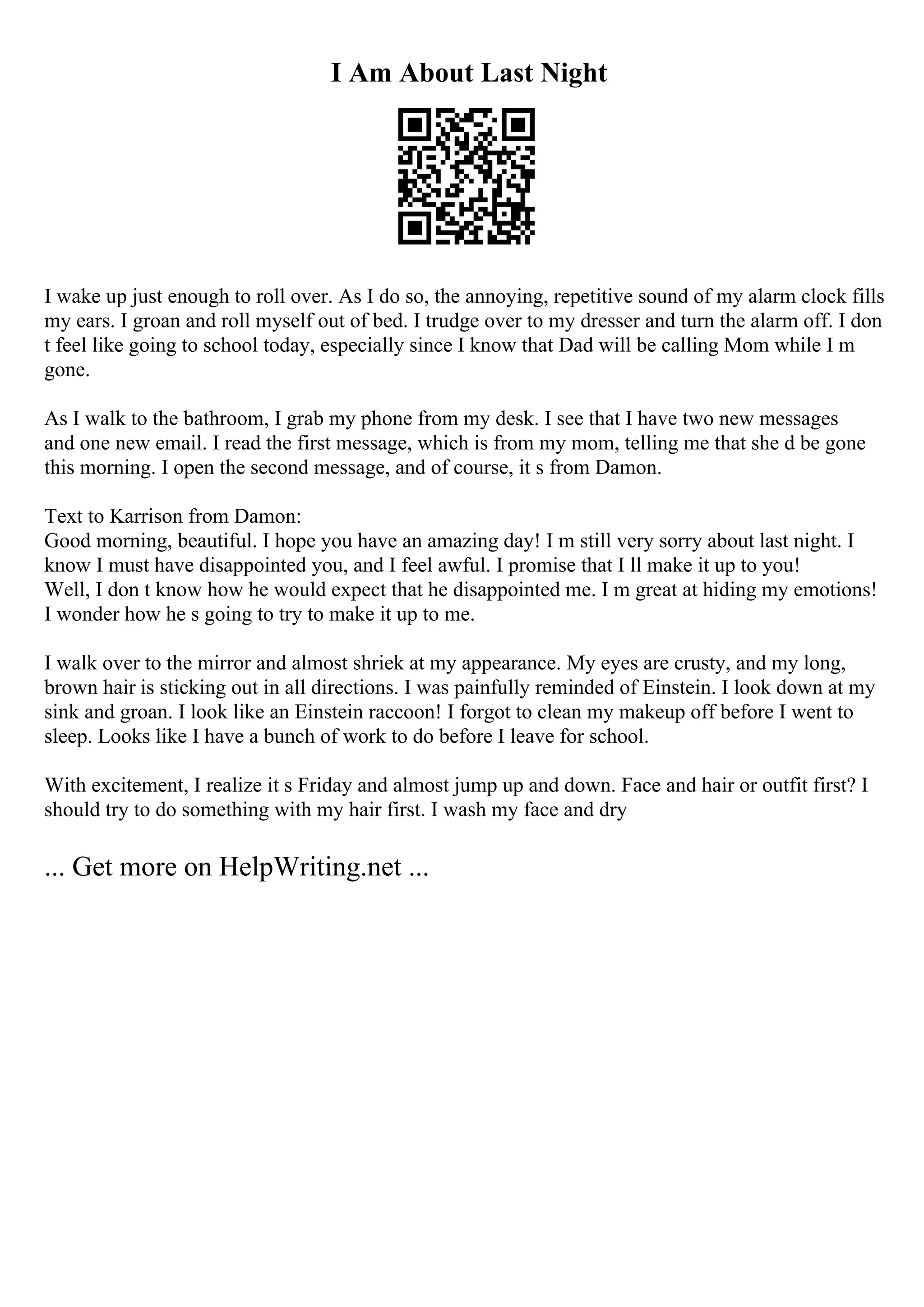 I Am About Last Night
I wake up just enough to roll over. As I do so, the annoying, repetitive sound of my alarm clock fills
my ears. I groan and roll myself out of bed. I trudge over to my dresser and turn the alarm off. I don
t feel like going to school today, especially since I know that Dad will be calling Mom while I m
gone.
As I walk to the bathroom, I grab my phone from my desk. I see that I have two new messages
and one new email. I read the first message, which is from my mom, telling me that she d be gone
this morning. I open the second message, and of course, it s from Damon.
Text to Karrison from Damon:
Good morning, beautiful. I hope you have an amazing day! I m still very sorry about last night. I
know I must have disappointed you, and I feel awful. I promise that I ll make it up to you!
Well, I don t know how he would expect that he disappointed me. I m great at hiding my emotions!
I wonder how he s going to try to make it up to me.
I walk over to the mirror and almost shriek at my appearance. My eyes are crusty, and my long,
brown hair is sticking out in all directions. I was painfully reminded of Einstein. I look down at my
sink and groan. I look like an Einstein raccoon! I forgot to clean my makeup off before I went to
sleep. Looks like I have a bunch of work to do before I leave for school.
With excitement, I realize it s Friday and almost jump up and down. Face and hair or outfit first? I
should try to do something with my hair first. I wash my face and dry
... Get more on HelpWriting.net ...
 