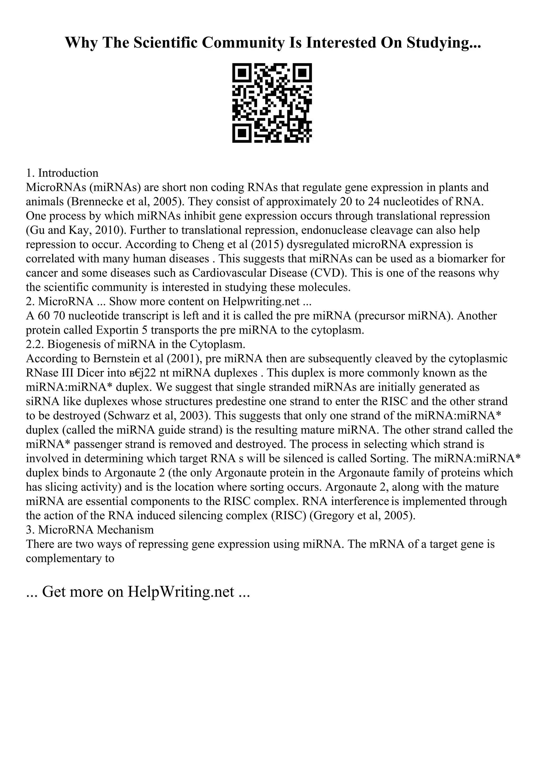 Why The Scientific Community Is Interested On Studying...
1. Introduction
MicroRNAs (miRNAs) are short non coding RNAs that regulate gene expression in plants and
animals (Brennecke et al, 2005). They consist of approximately 20 to 24 nucleotides of RNA.
One process by which miRNAs inhibit gene expression occurs through translational repression
(Gu and Kay, 2010). Further to translational repression, endonuclease cleavage can also help
repression to occur. According to Cheng et al (2015) dysregulated microRNA expression is
correlated with many human diseases . This suggests that miRNAs can be used as a biomarker for
cancer and some diseases such as Cardiovascular Disease (CVD). This is one of the reasons why
the scientific community is interested in studying these molecules.
2. MicroRNA ... Show more content on Helpwriting.net ...
A 60 70 nucleotide transcript is left and it is called the pre miRNA (precursor miRNA). Another
protein called Exportin 5 transports the pre miRNA to the cytoplasm.
2.2. Biogenesis of miRNA in the Cytoplasm.
According to Bernstein et al (2001), pre miRNA then are subsequently cleaved by the cytoplasmic
RNase III Dicer into в€
ј22 nt miRNA duplexes . This duplex is more commonly known as the
miRNA:miRNA* duplex. We suggest that single stranded miRNAs are initially generated as
siRNA like duplexes whose structures predestine one strand to enter the RISC and the other strand
to be destroyed (Schwarz et al, 2003). This suggests that only one strand of the miRNA:miRNA*
duplex (called the miRNA guide strand) is the resulting mature miRNA. The other strand called the
miRNA* passenger strand is removed and destroyed. The process in selecting which strand is
involved in determining which target RNA s will be silenced is called Sorting. The miRNA:miRNA*
duplex binds to Argonaute 2 (the only Argonaute protein in the Argonaute family of proteins which
has slicing activity) and is the location where sorting occurs. Argonaute 2, along with the mature
miRNA are essential components to the RISC complex. RNA interferenceis implemented through
the action of the RNA induced silencing complex (RISC) (Gregory et al, 2005).
3. MicroRNA Mechanism
There are two ways of repressing gene expression using miRNA. The mRNA of a target gene is
complementary to
... Get more on HelpWriting.net ...
 