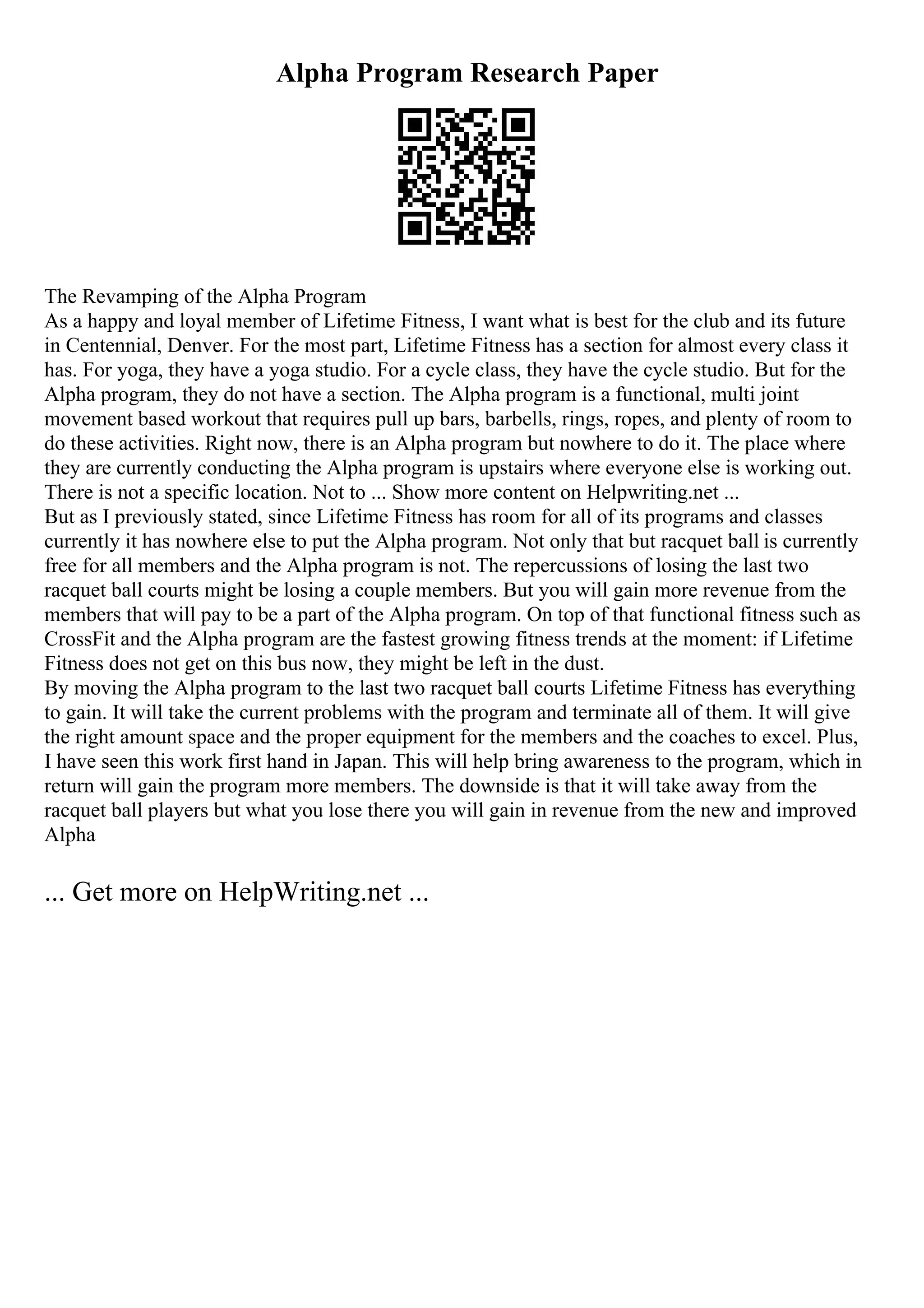 Alpha Program Research Paper
The Revamping of the Alpha Program
As a happy and loyal member of Lifetime Fitness, I want what is best for the club and its future
in Centennial, Denver. For the most part, Lifetime Fitness has a section for almost every class it
has. For yoga, they have a yoga studio. For a cycle class, they have the cycle studio. But for the
Alpha program, they do not have a section. The Alpha program is a functional, multi joint
movement based workout that requires pull up bars, barbells, rings, ropes, and plenty of room to
do these activities. Right now, there is an Alpha program but nowhere to do it. The place where
they are currently conducting the Alpha program is upstairs where everyone else is working out.
There is not a specific location. Not to ... Show more content on Helpwriting.net ...
But as I previously stated, since Lifetime Fitness has room for all of its programs and classes
currently it has nowhere else to put the Alpha program. Not only that but racquet ball is currently
free for all members and the Alpha program is not. The repercussions of losing the last two
racquet ball courts might be losing a couple members. But you will gain more revenue from the
members that will pay to be a part of the Alpha program. On top of that functional fitness such as
CrossFit and the Alpha program are the fastest growing fitness trends at the moment: if Lifetime
Fitness does not get on this bus now, they might be left in the dust.
By moving the Alpha program to the last two racquet ball courts Lifetime Fitness has everything
to gain. It will take the current problems with the program and terminate all of them. It will give
the right amount space and the proper equipment for the members and the coaches to excel. Plus,
I have seen this work first hand in Japan. This will help bring awareness to the program, which in
return will gain the program more members. The downside is that it will take away from the
racquet ball players but what you lose there you will gain in revenue from the new and improved
Alpha
... Get more on HelpWriting.net ...
 