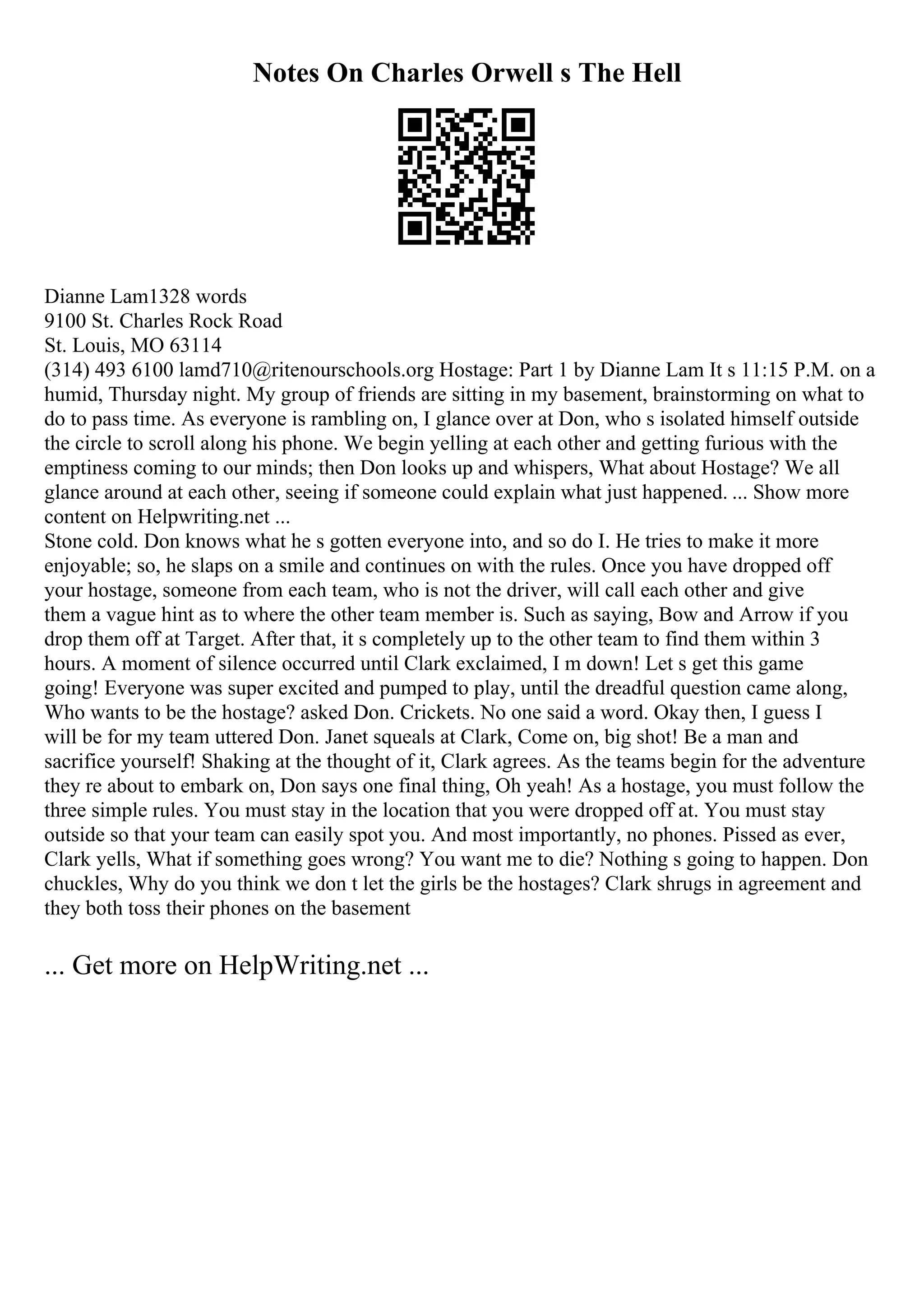 Notes On Charles Orwell s The Hell
Dianne Lam1328 words
9100 St. Charles Rock Road
St. Louis, MO 63114
(314) 493 6100 lamd710@ritenourschools.org Hostage: Part 1 by Dianne Lam It s 11:15 P.M. on a
humid, Thursday night. My group of friends are sitting in my basement, brainstorming on what to
do to pass time. As everyone is rambling on, I glance over at Don, who s isolated himself outside
the circle to scroll along his phone. We begin yelling at each other and getting furious with the
emptiness coming to our minds; then Don looks up and whispers, What about Hostage? We all
glance around at each other, seeing if someone could explain what just happened. ... Show more
content on Helpwriting.net ...
Stone cold. Don knows what he s gotten everyone into, and so do I. He tries to make it more
enjoyable; so, he slaps on a smile and continues on with the rules. Once you have dropped off
your hostage, someone from each team, who is not the driver, will call each other and give
them a vague hint as to where the other team member is. Such as saying, Bow and Arrow if you
drop them off at Target. After that, it s completely up to the other team to find them within 3
hours. A moment of silence occurred until Clark exclaimed, I m down! Let s get this game
going! Everyone was super excited and pumped to play, until the dreadful question came along,
Who wants to be the hostage? asked Don. Crickets. No one said a word. Okay then, I guess I
will be for my team uttered Don. Janet squeals at Clark, Come on, big shot! Be a man and
sacrifice yourself! Shaking at the thought of it, Clark agrees. As the teams begin for the adventure
they re about to embark on, Don says one final thing, Oh yeah! As a hostage, you must follow the
three simple rules. You must stay in the location that you were dropped off at. You must stay
outside so that your team can easily spot you. And most importantly, no phones. Pissed as ever,
Clark yells, What if something goes wrong? You want me to die? Nothing s going to happen. Don
chuckles, Why do you think we don t let the girls be the hostages? Clark shrugs in agreement and
they both toss their phones on the basement
... Get more on HelpWriting.net ...
 
