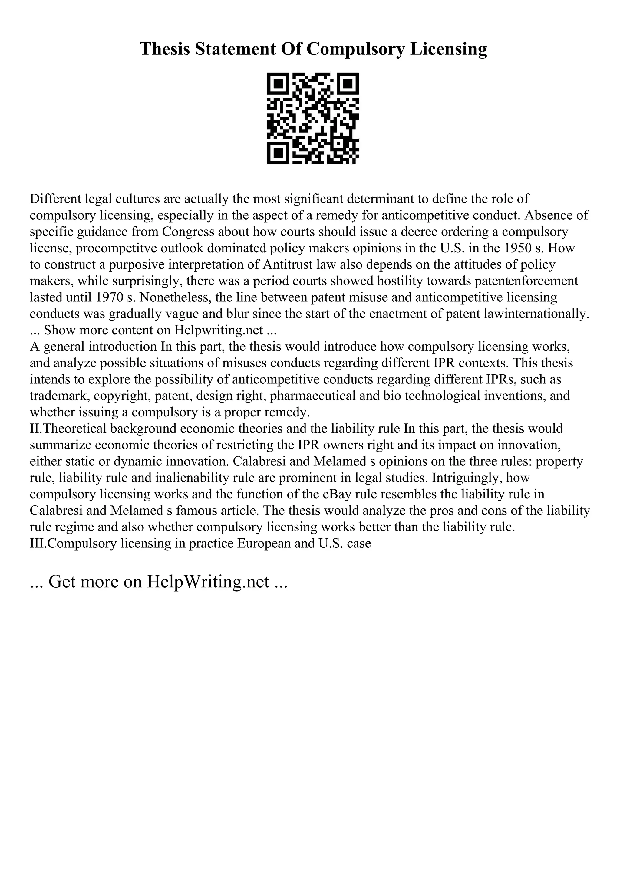 Thesis Statement Of Compulsory Licensing
Different legal cultures are actually the most significant determinant to define the role of
compulsory licensing, especially in the aspect of a remedy for anticompetitive conduct. Absence of
specific guidance from Congress about how courts should issue a decree ordering a compulsory
license, procompetitve outlook dominated policy makers opinions in the U.S. in the 1950 s. How
to construct a purposive interpretation of Antitrust law also depends on the attitudes of policy
makers, while surprisingly, there was a period courts showed hostility towards patentenforcement
lasted until 1970 s. Nonetheless, the line between patent misuse and anticompetitive licensing
conducts was gradually vague and blur since the start of the enactment of patent lawinternationally.
... Show more content on Helpwriting.net ...
A general introduction In this part, the thesis would introduce how compulsory licensing works,
and analyze possible situations of misuses conducts regarding different IPR contexts. This thesis
intends to explore the possibility of anticompetitive conducts regarding different IPRs, such as
trademark, copyright, patent, design right, pharmaceutical and bio technological inventions, and
whether issuing a compulsory is a proper remedy.
II.Theoretical background economic theories and the liability rule In this part, the thesis would
summarize economic theories of restricting the IPR owners right and its impact on innovation,
either static or dynamic innovation. Calabresi and Melamed s opinions on the three rules: property
rule, liability rule and inalienability rule are prominent in legal studies. Intriguingly, how
compulsory licensing works and the function of the eBay rule resembles the liability rule in
Calabresi and Melamed s famous article. The thesis would analyze the pros and cons of the liability
rule regime and also whether compulsory licensing works better than the liability rule.
III.Compulsory licensing in practice European and U.S. case
... Get more on HelpWriting.net ...
 