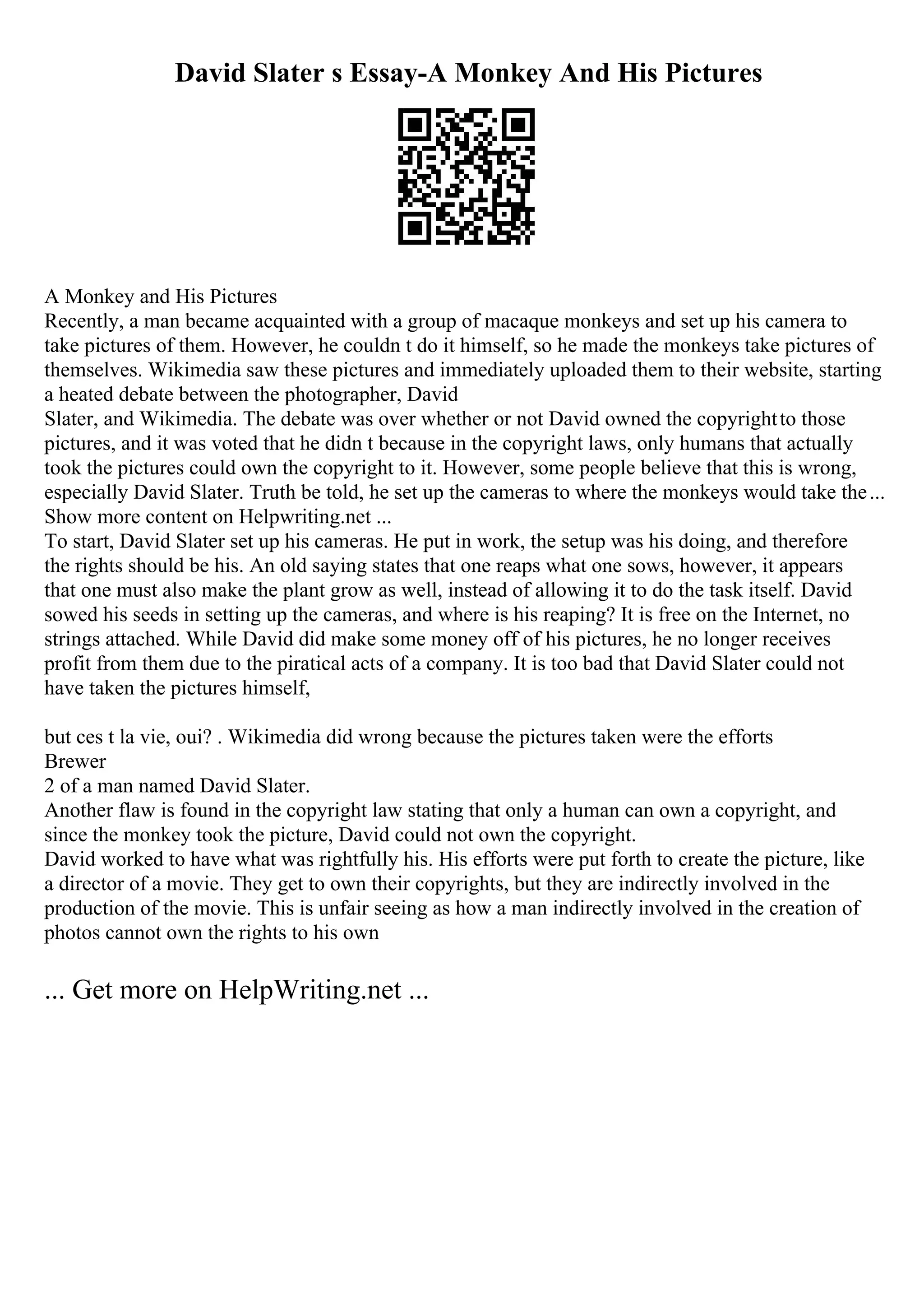 David Slater s Essay-A Monkey And His Pictures
A Monkey and His Pictures
Recently, a man became acquainted with a group of macaque monkeys and set up his camera to
take pictures of them. However, he couldn t do it himself, so he made the monkeys take pictures of
themselves. Wikimedia saw these pictures and immediately uploaded them to their website, starting
a heated debate between the photographer, David
Slater, and Wikimedia. The debate was over whether or not David owned the copyrightto those
pictures, and it was voted that he didn t because in the copyright laws, only humans that actually
took the pictures could own the copyright to it. However, some people believe that this is wrong,
especially David Slater. Truth be told, he set up the cameras to where the monkeys would take the...
Show more content on Helpwriting.net ...
To start, David Slater set up his cameras. He put in work, the setup was his doing, and therefore
the rights should be his. An old saying states that one reaps what one sows, however, it appears
that one must also make the plant grow as well, instead of allowing it to do the task itself. David
sowed his seeds in setting up the cameras, and where is his reaping? It is free on the Internet, no
strings attached. While David did make some money off of his pictures, he no longer receives
profit from them due to the piratical acts of a company. It is too bad that David Slater could not
have taken the pictures himself,
but ces t la vie, oui? . Wikimedia did wrong because the pictures taken were the efforts
Brewer
2 of a man named David Slater.
Another flaw is found in the copyright law stating that only a human can own a copyright, and
since the monkey took the picture, David could not own the copyright.
David worked to have what was rightfully his. His efforts were put forth to create the picture, like
a director of a movie. They get to own their copyrights, but they are indirectly involved in the
production of the movie. This is unfair seeing as how a man indirectly involved in the creation of
photos cannot own the rights to his own
... Get more on HelpWriting.net ...
 