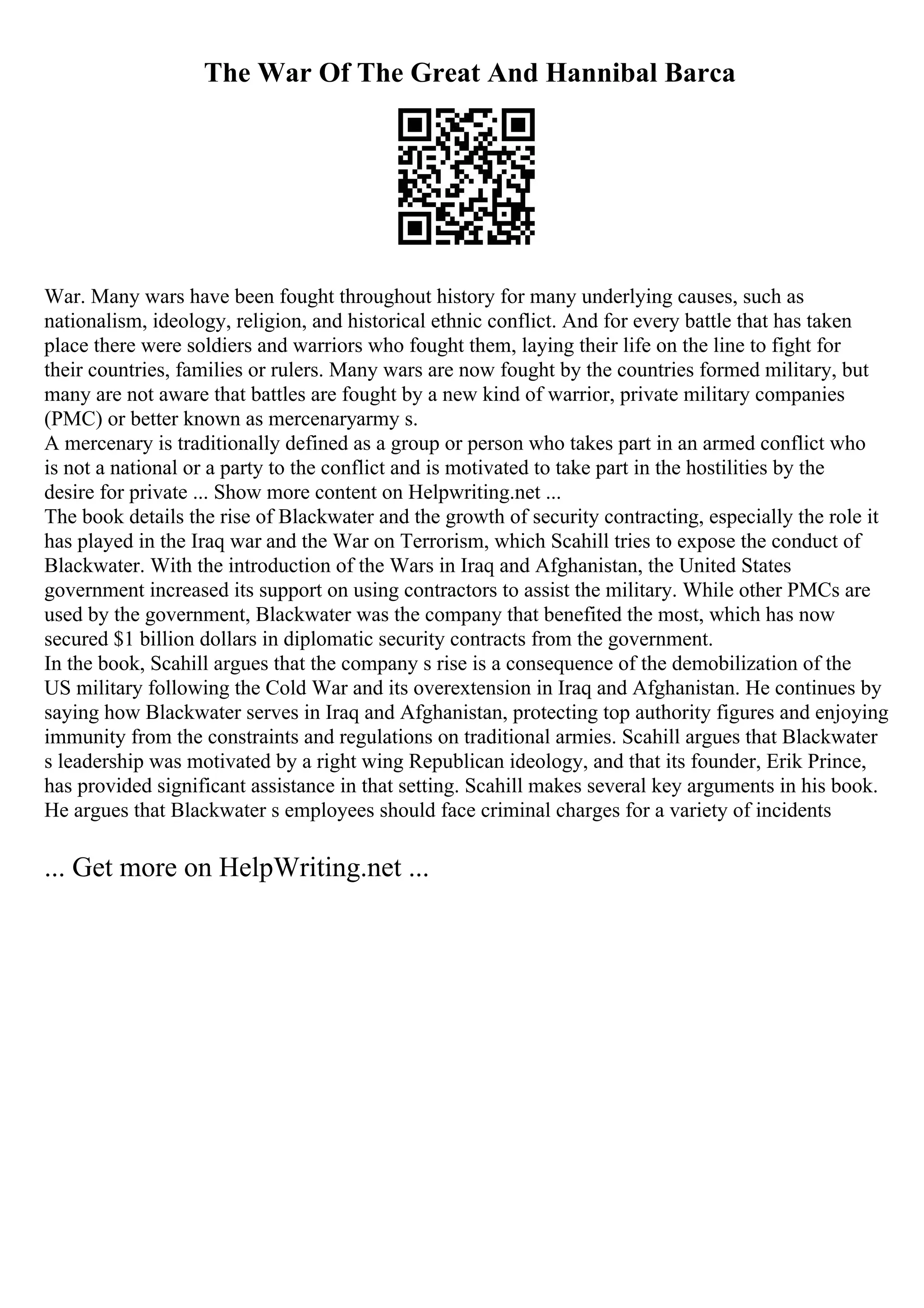 The War Of The Great And Hannibal Barca
War. Many wars have been fought throughout history for many underlying causes, such as
nationalism, ideology, religion, and historical ethnic conflict. And for every battle that has taken
place there were soldiers and warriors who fought them, laying their life on the line to fight for
their countries, families or rulers. Many wars are now fought by the countries formed military, but
many are not aware that battles are fought by a new kind of warrior, private military companies
(PMC) or better known as mercenaryarmy s.
A mercenary is traditionally defined as a group or person who takes part in an armed conflict who
is not a national or a party to the conflict and is motivated to take part in the hostilities by the
desire for private ... Show more content on Helpwriting.net ...
The book details the rise of Blackwater and the growth of security contracting, especially the role it
has played in the Iraq war and the War on Terrorism, which Scahill tries to expose the conduct of
Blackwater. With the introduction of the Wars in Iraq and Afghanistan, the United States
government increased its support on using contractors to assist the military. While other PMCs are
used by the government, Blackwater was the company that benefited the most, which has now
secured $1 billion dollars in diplomatic security contracts from the government.
In the book, Scahill argues that the company s rise is a consequence of the demobilization of the
US military following the Cold War and its overextension in Iraq and Afghanistan. He continues by
saying how Blackwater serves in Iraq and Afghanistan, protecting top authority figures and enjoying
immunity from the constraints and regulations on traditional armies. Scahill argues that Blackwater
s leadership was motivated by a right wing Republican ideology, and that its founder, Erik Prince,
has provided significant assistance in that setting. Scahill makes several key arguments in his book.
He argues that Blackwater s employees should face criminal charges for a variety of incidents
... Get more on HelpWriting.net ...
 