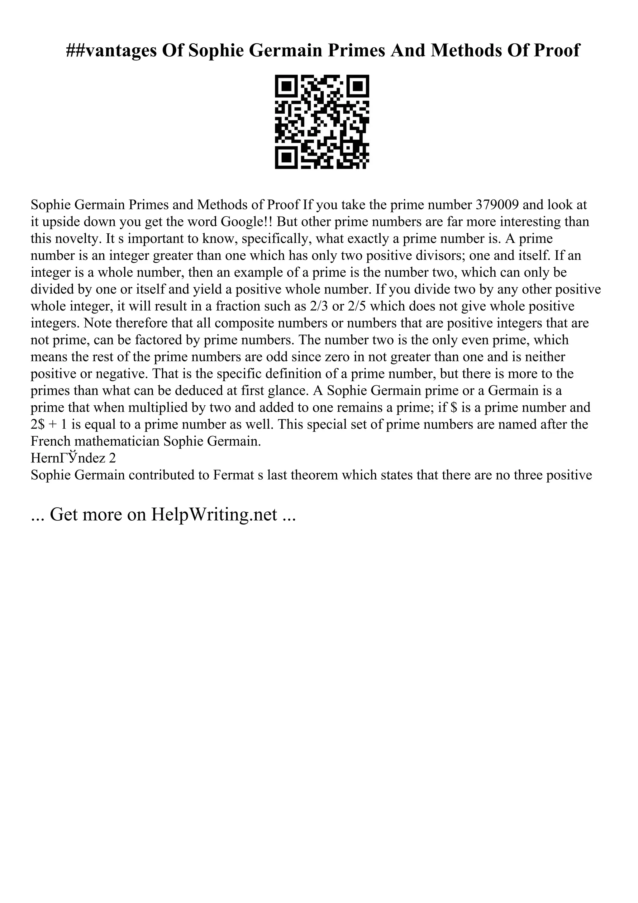 ##vantages Of Sophie Germain Primes And Methods Of Proof
Sophie Germain Primes and Methods of Proof If you take the prime number 379009 and look at
it upside down you get the word Google!! But other prime numbers are far more interesting than
this novelty. It s important to know, specifically, what exactly a prime number is. A prime
number is an integer greater than one which has only two positive divisors; one and itself. If an
integer is a whole number, then an example of a prime is the number two, which can only be
divided by one or itself and yield a positive whole number. If you divide two by any other positive
whole integer, it will result in a fraction such as 2/3 or 2/5 which does not give whole positive
integers. Note therefore that all composite numbers or numbers that are positive integers that are
not prime, can be factored by prime numbers. The number two is the only even prime, which
means the rest of the prime numbers are odd since zero in not greater than one and is neither
positive or negative. That is the specific definition of a prime number, but there is more to the
primes than what can be deduced at first glance. A Sophie Germain prime or a Germain is a
prime that when multiplied by two and added to one remains a prime; if $ is a prime number and
2$ + 1 is equal to a prime number as well. This special set of prime numbers are named after the
French mathematician Sophie Germain.
HernГЎndez 2
Sophie Germain contributed to Fermat s last theorem which states that there are no three positive
... Get more on HelpWriting.net ...
 
