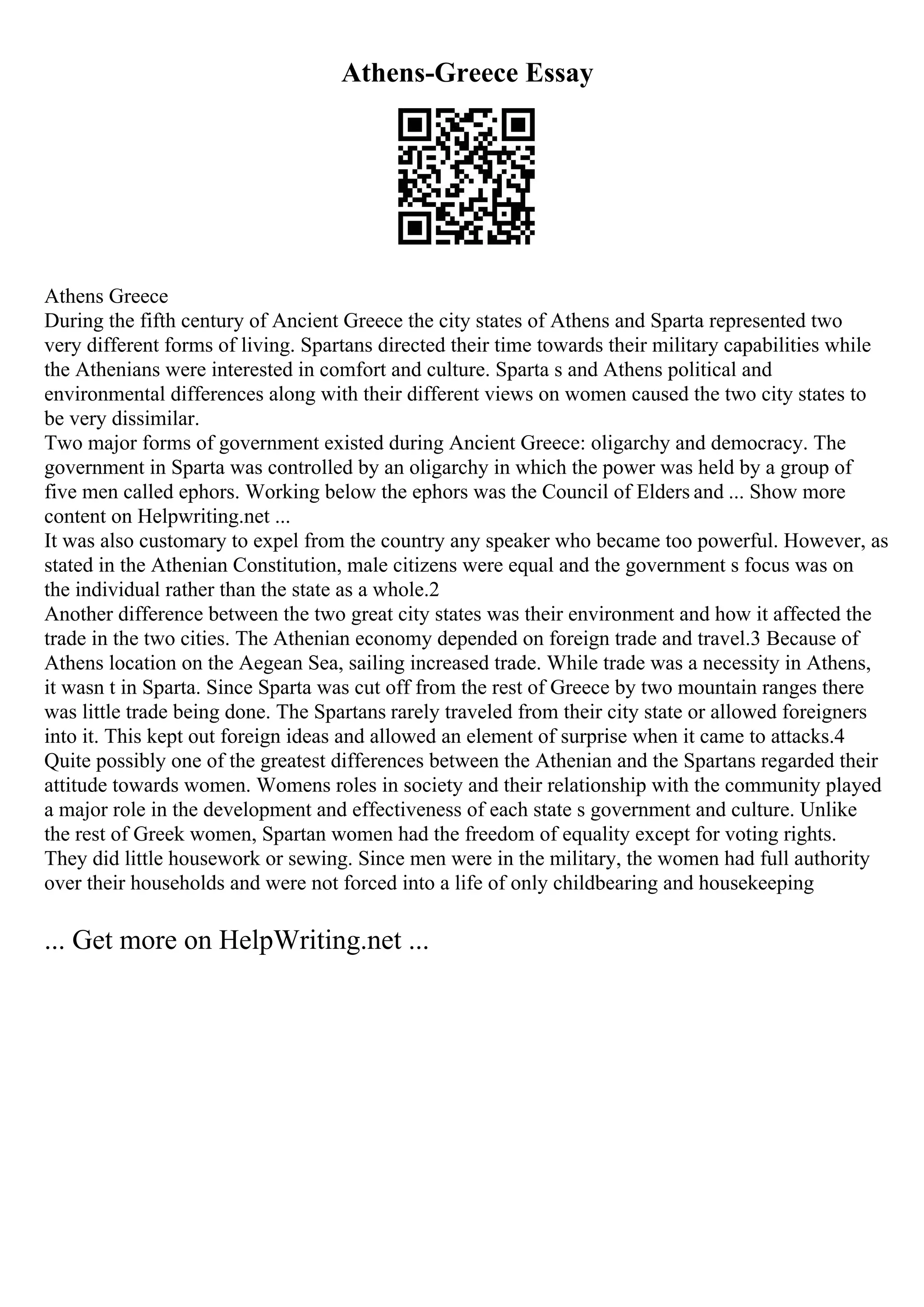 Athens-Greece Essay
Athens Greece
During the fifth century of Ancient Greece the city states of Athens and Sparta represented two
very different forms of living. Spartans directed their time towards their military capabilities while
the Athenians were interested in comfort and culture. Sparta s and Athens political and
environmental differences along with their different views on women caused the two city states to
be very dissimilar.
Two major forms of government existed during Ancient Greece: oligarchy and democracy. The
government in Sparta was controlled by an oligarchy in which the power was held by a group of
five men called ephors. Working below the ephors was the Council of Elders and ... Show more
content on Helpwriting.net ...
It was also customary to expel from the country any speaker who became too powerful. However, as
stated in the Athenian Constitution, male citizens were equal and the government s focus was on
the individual rather than the state as a whole.2
Another difference between the two great city states was their environment and how it affected the
trade in the two cities. The Athenian economy depended on foreign trade and travel.3 Because of
Athens location on the Aegean Sea, sailing increased trade. While trade was a necessity in Athens,
it wasn t in Sparta. Since Sparta was cut off from the rest of Greece by two mountain ranges there
was little trade being done. The Spartans rarely traveled from their city state or allowed foreigners
into it. This kept out foreign ideas and allowed an element of surprise when it came to attacks.4
Quite possibly one of the greatest differences between the Athenian and the Spartans regarded their
attitude towards women. Womens roles in society and their relationship with the community played
a major role in the development and effectiveness of each state s government and culture. Unlike
the rest of Greek women, Spartan women had the freedom of equality except for voting rights.
They did little housework or sewing. Since men were in the military, the women had full authority
over their households and were not forced into a life of only childbearing and housekeeping
... Get more on HelpWriting.net ...
 