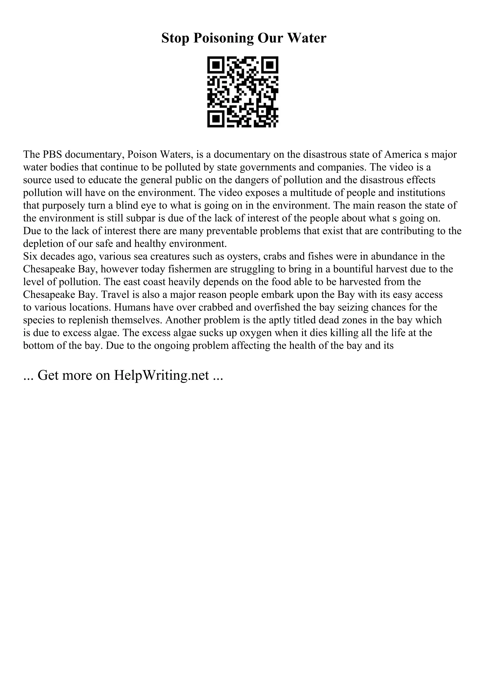 Stop Poisoning Our Water
The PBS documentary, Poison Waters, is a documentary on the disastrous state of America s major
water bodies that continue to be polluted by state governments and companies. The video is a
source used to educate the general public on the dangers of pollution and the disastrous effects
pollution will have on the environment. The video exposes a multitude of people and institutions
that purposely turn a blind eye to what is going on in the environment. The main reason the state of
the environment is still subpar is due of the lack of interest of the people about what s going on.
Due to the lack of interest there are many preventable problems that exist that are contributing to the
depletion of our safe and healthy environment.
Six decades ago, various sea creatures such as oysters, crabs and fishes were in abundance in the
Chesapeake Bay, however today fishermen are struggling to bring in a bountiful harvest due to the
level of pollution. The east coast heavily depends on the food able to be harvested from the
Chesapeake Bay. Travel is also a major reason people embark upon the Bay with its easy access
to various locations. Humans have over crabbed and overfished the bay seizing chances for the
species to replenish themselves. Another problem is the aptly titled dead zones in the bay which
is due to excess algae. The excess algae sucks up oxygen when it dies killing all the life at the
bottom of the bay. Due to the ongoing problem affecting the health of the bay and its
... Get more on HelpWriting.net ...
 