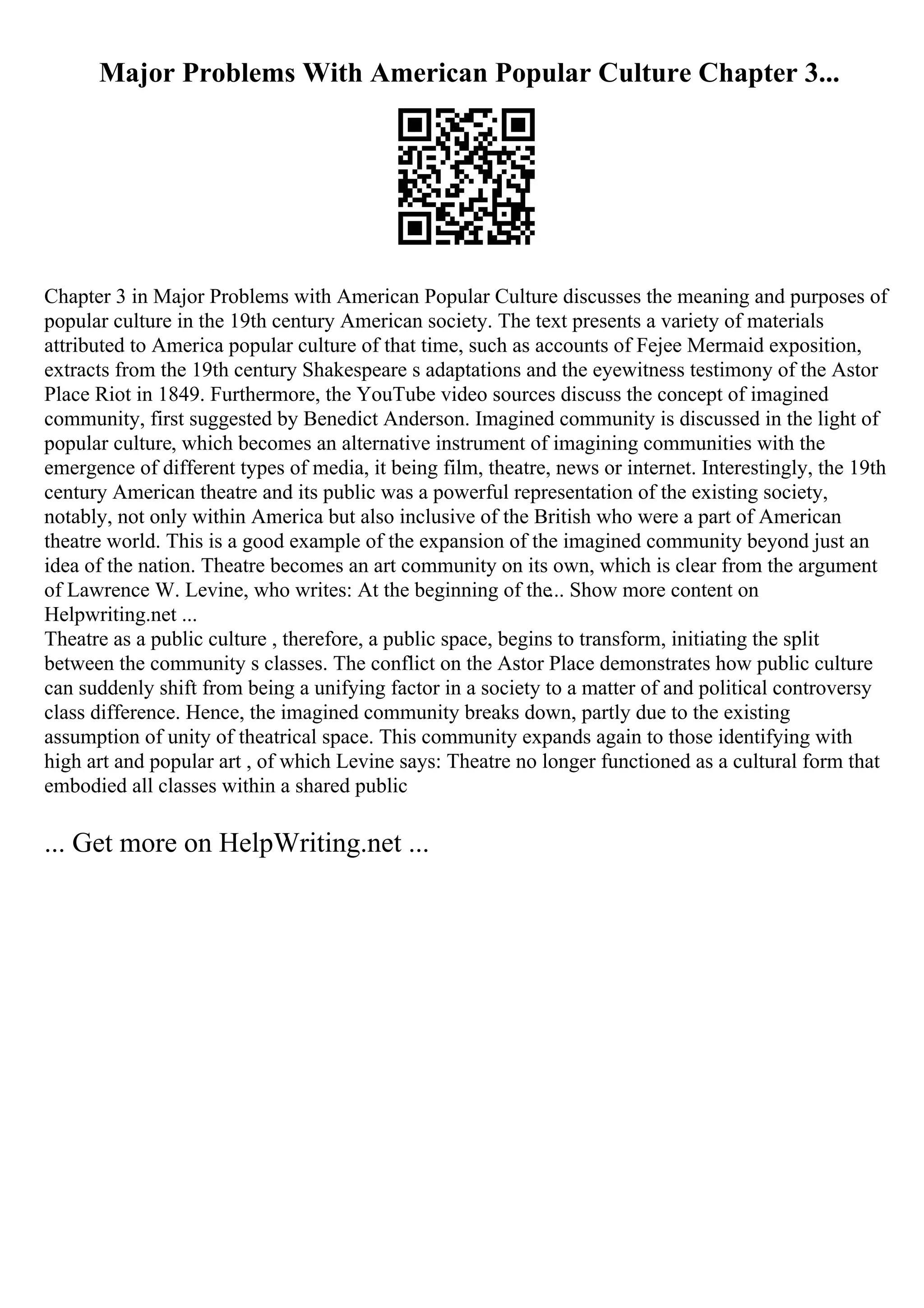 Major Problems With American Popular Culture Chapter 3...
Chapter 3 in Major Problems with American Popular Culture discusses the meaning and purposes of
popular culture in the 19th century American society. The text presents a variety of materials
attributed to America popular culture of that time, such as accounts of Fejee Mermaid exposition,
extracts from the 19th century Shakespeare s adaptations and the eyewitness testimony of the Astor
Place Riot in 1849. Furthermore, the YouTube video sources discuss the concept of imagined
community, first suggested by Benedict Anderson. Imagined community is discussed in the light of
popular culture, which becomes an alternative instrument of imagining communities with the
emergence of different types of media, it being film, theatre, news or internet. Interestingly, the 19th
century American theatre and its public was a powerful representation of the existing society,
notably, not only within America but also inclusive of the British who were a part of American
theatre world. This is a good example of the expansion of the imagined community beyond just an
idea of the nation. Theatre becomes an art community on its own, which is clear from the argument
of Lawrence W. Levine, who writes: At the beginning of the... Show more content on
Helpwriting.net ...
Theatre as a public culture , therefore, a public space, begins to transform, initiating the split
between the community s classes. The conflict on the Astor Place demonstrates how public culture
can suddenly shift from being a unifying factor in a society to a matter of and political controversy
class difference. Hence, the imagined community breaks down, partly due to the existing
assumption of unity of theatrical space. This community expands again to those identifying with
high art and popular art , of which Levine says: Theatre no longer functioned as a cultural form that
embodied all classes within a shared public
... Get more on HelpWriting.net ...
 
