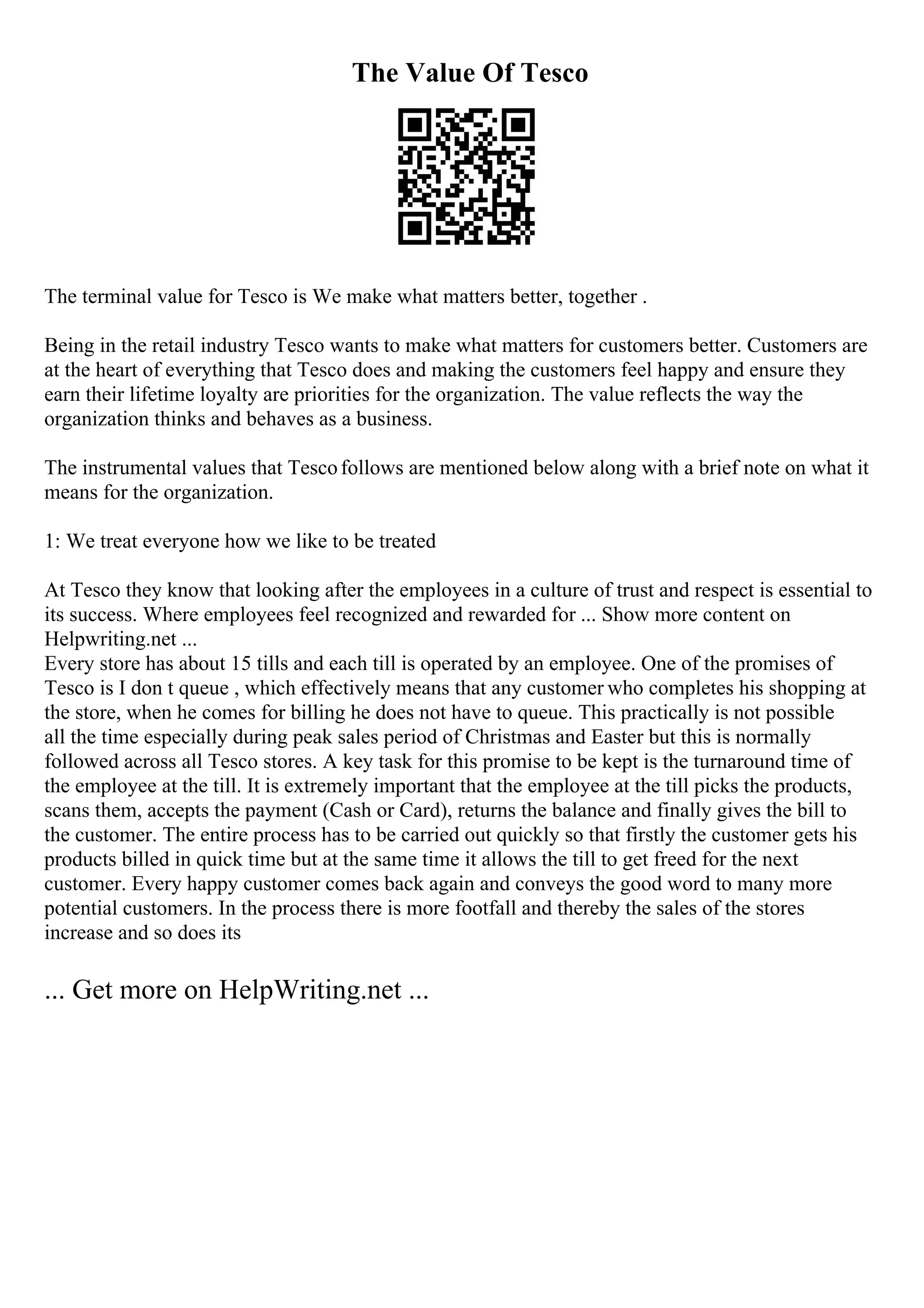The Value Of Tesco
The terminal value for Tesco is We make what matters better, together .
Being in the retail industry Tesco wants to make what matters for customers better. Customers are
at the heart of everything that Tesco does and making the customers feel happy and ensure they
earn their lifetime loyalty are priorities for the organization. The value reflects the way the
organization thinks and behaves as a business.
The instrumental values that Tescofollows are mentioned below along with a brief note on what it
means for the organization.
1: We treat everyone how we like to be treated
At Tesco they know that looking after the employees in a culture of trust and respect is essential to
its success. Where employees feel recognized and rewarded for ... Show more content on
Helpwriting.net ...
Every store has about 15 tills and each till is operated by an employee. One of the promises of
Tesco is I don t queue , which effectively means that any customer who completes his shopping at
the store, when he comes for billing he does not have to queue. This practically is not possible
all the time especially during peak sales period of Christmas and Easter but this is normally
followed across all Tesco stores. A key task for this promise to be kept is the turnaround time of
the employee at the till. It is extremely important that the employee at the till picks the products,
scans them, accepts the payment (Cash or Card), returns the balance and finally gives the bill to
the customer. The entire process has to be carried out quickly so that firstly the customer gets his
products billed in quick time but at the same time it allows the till to get freed for the next
customer. Every happy customer comes back again and conveys the good word to many more
potential customers. In the process there is more footfall and thereby the sales of the stores
increase and so does its
... Get more on HelpWriting.net ...
 