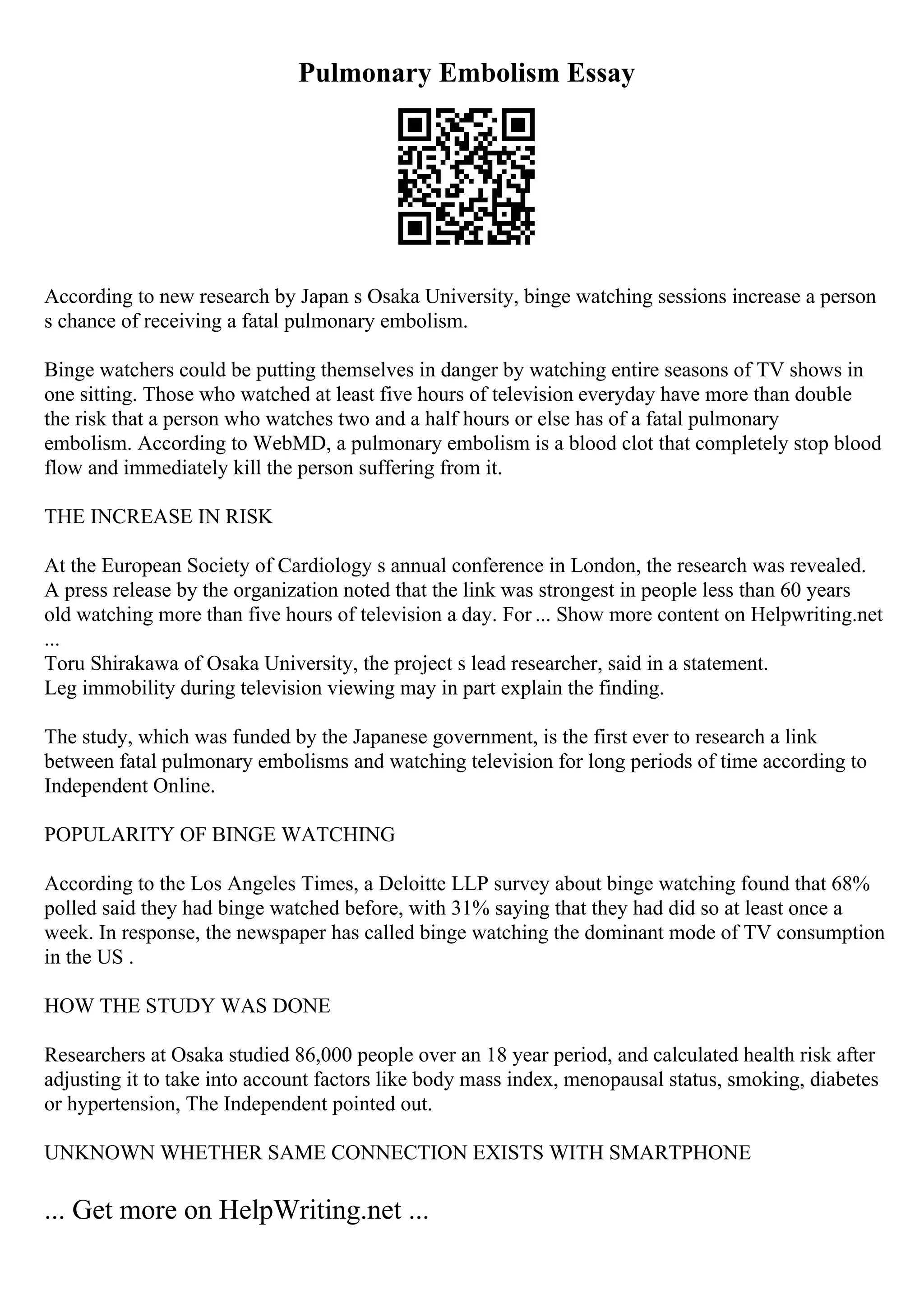 Pulmonary Embolism Essay
According to new research by Japan s Osaka University, binge watching sessions increase a person
s chance of receiving a fatal pulmonary embolism.
Binge watchers could be putting themselves in danger by watching entire seasons of TV shows in
one sitting. Those who watched at least five hours of television everyday have more than double
the risk that a person who watches two and a half hours or else has of a fatal pulmonary
embolism. According to WebMD, a pulmonary embolism is a blood clot that completely stop blood
flow and immediately kill the person suffering from it.
THE INCREASE IN RISK
At the European Society of Cardiology s annual conference in London, the research was revealed.
A press release by the organization noted that the link was strongest in people less than 60 years
old watching more than five hours of television a day. For ... Show more content on Helpwriting.net
...
Toru Shirakawa of Osaka University, the project s lead researcher, said in a statement.
Leg immobility during television viewing may in part explain the finding.
The study, which was funded by the Japanese government, is the first ever to research a link
between fatal pulmonary embolisms and watching television for long periods of time according to
Independent Online.
POPULARITY OF BINGE WATCHING
According to the Los Angeles Times, a Deloitte LLP survey about binge watching found that 68%
polled said they had binge watched before, with 31% saying that they had did so at least once a
week. In response, the newspaper has called binge watching the dominant mode of TV consumption
in the US .
HOW THE STUDY WAS DONE
Researchers at Osaka studied 86,000 people over an 18 year period, and calculated health risk after
adjusting it to take into account factors like body mass index, menopausal status, smoking, diabetes
or hypertension, The Independent pointed out.
UNKNOWN WHETHER SAME CONNECTION EXISTS WITH SMARTPHONE
... Get more on HelpWriting.net ...
 