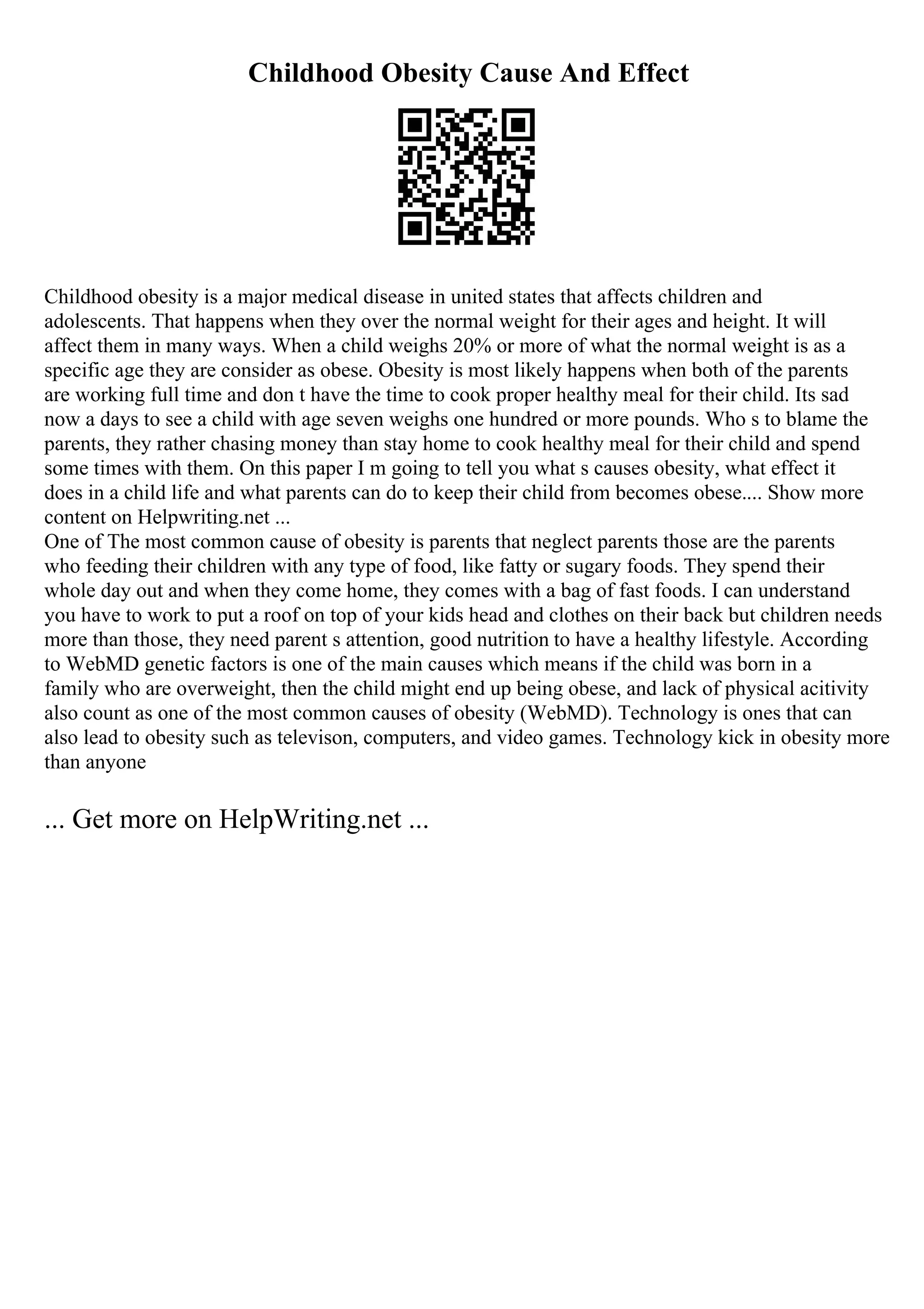 Childhood Obesity Cause And Effect
Childhood obesity is a major medical disease in united states that affects children and
adolescents. That happens when they over the normal weight for their ages and height. It will
affect them in many ways. When a child weighs 20% or more of what the normal weight is as a
specific age they are consider as obese. Obesity is most likely happens when both of the parents
are working full time and don t have the time to cook proper healthy meal for their child. Its sad
now a days to see a child with age seven weighs one hundred or more pounds. Who s to blame the
parents, they rather chasing money than stay home to cook healthy meal for their child and spend
some times with them. On this paper I m going to tell you what s causes obesity, what effect it
does in a child life and what parents can do to keep their child from becomes obese.... Show more
content on Helpwriting.net ...
One of The most common cause of obesity is parents that neglect parents those are the parents
who feeding their children with any type of food, like fatty or sugary foods. They spend their
whole day out and when they come home, they comes with a bag of fast foods. I can understand
you have to work to put a roof on top of your kids head and clothes on their back but children needs
more than those, they need parent s attention, good nutrition to have a healthy lifestyle. According
to WebMD genetic factors is one of the main causes which means if the child was born in a
family who are overweight, then the child might end up being obese, and lack of physical acitivity
also count as one of the most common causes of obesity (WebMD). Technology is ones that can
also lead to obesity such as televison, computers, and video games. Technology kick in obesity more
than anyone
... Get more on HelpWriting.net ...
 