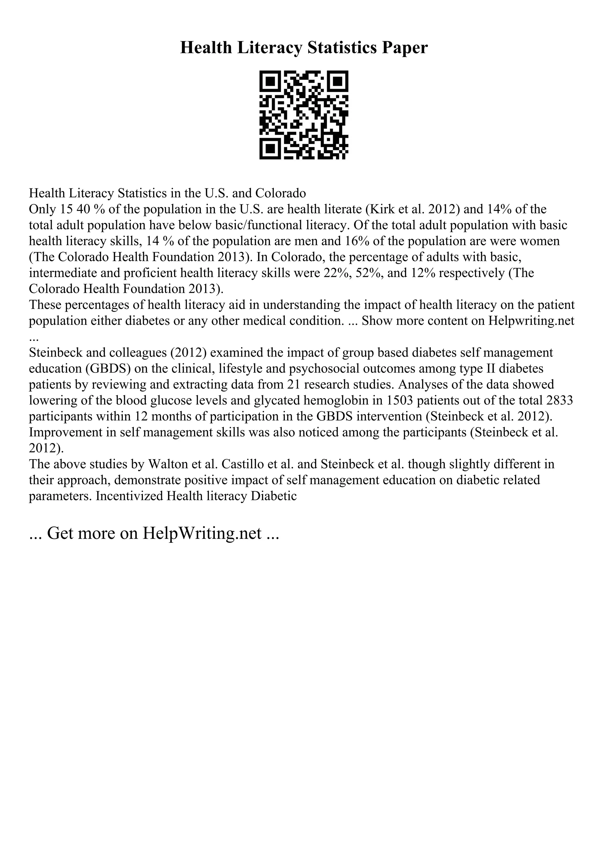 Health Literacy Statistics Paper
Health Literacy Statistics in the U.S. and Colorado
Only 15 40 % of the population in the U.S. are health literate (Kirk et al. 2012) and 14% of the
total adult population have below basic/functional literacy. Of the total adult population with basic
health literacy skills, 14 % of the population are men and 16% of the population are were women
(The Colorado Health Foundation 2013). In Colorado, the percentage of adults with basic,
intermediate and proficient health literacy skills were 22%, 52%, and 12% respectively (The
Colorado Health Foundation 2013).
These percentages of health literacy aid in understanding the impact of health literacy on the patient
population either diabetes or any other medical condition. ... Show more content on Helpwriting.net
...
Steinbeck and colleagues (2012) examined the impact of group based diabetes self management
education (GBDS) on the clinical, lifestyle and psychosocial outcomes among type II diabetes
patients by reviewing and extracting data from 21 research studies. Analyses of the data showed
lowering of the blood glucose levels and glycated hemoglobin in 1503 patients out of the total 2833
participants within 12 months of participation in the GBDS intervention (Steinbeck et al. 2012).
Improvement in self management skills was also noticed among the participants (Steinbeck et al.
2012).
The above studies by Walton et al. Castillo et al. and Steinbeck et al. though slightly different in
their approach, demonstrate positive impact of self management education on diabetic related
parameters. Incentivized Health literacy Diabetic
... Get more on HelpWriting.net ...
 