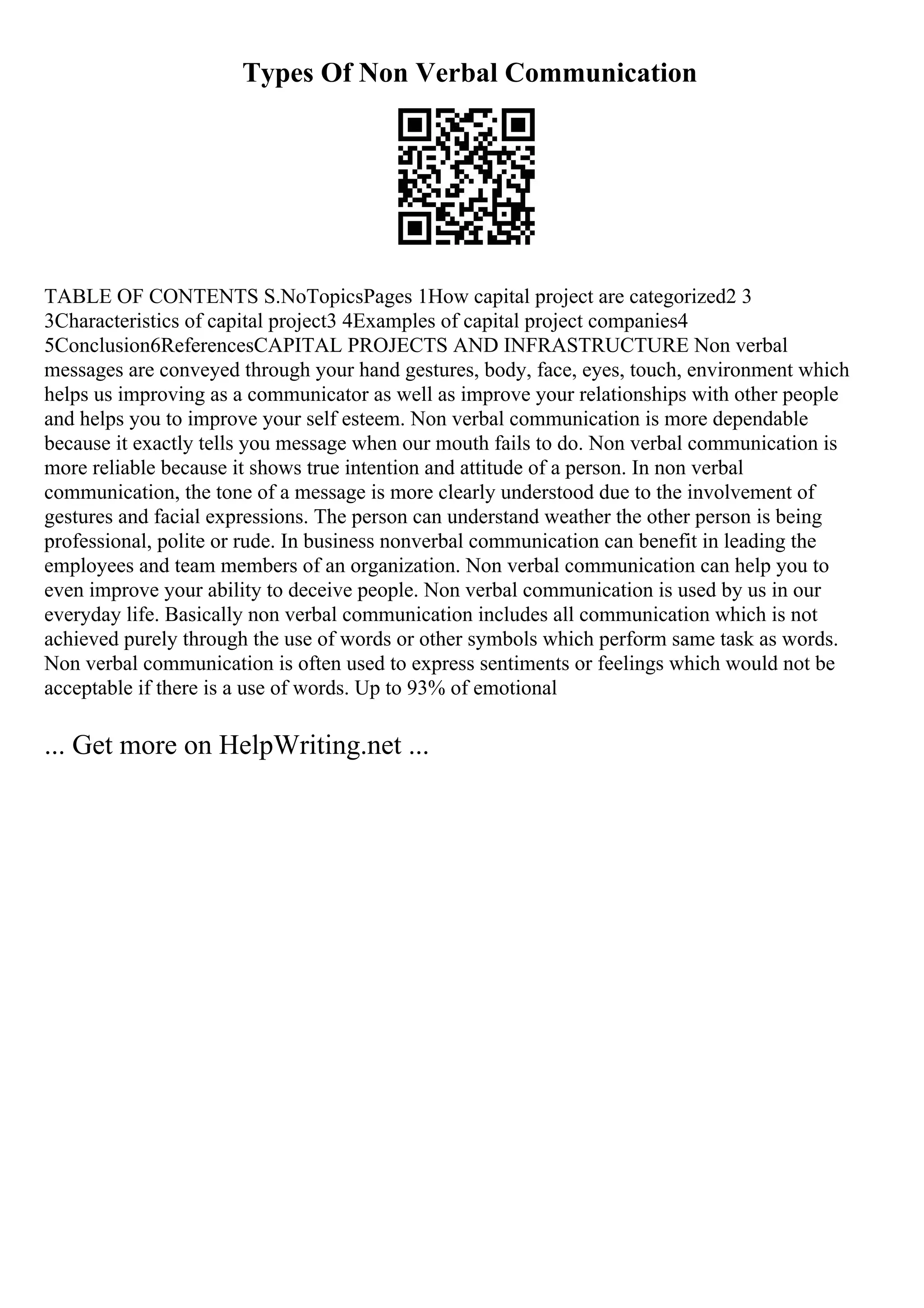 Types Of Non Verbal Communication
TABLE OF CONTENTS S.NoTopicsPages 1How capital project are categorized2 3
3Characteristics of capital project3 4Examples of capital project companies4
5Conclusion6ReferencesCAPITAL PROJECTS AND INFRASTRUCTURE Non verbal
messages are conveyed through your hand gestures, body, face, eyes, touch, environment which
helps us improving as a communicator as well as improve your relationships with other people
and helps you to improve your self esteem. Non verbal communication is more dependable
because it exactly tells you message when our mouth fails to do. Non verbal communication is
more reliable because it shows true intention and attitude of a person. In non verbal
communication, the tone of a message is more clearly understood due to the involvement of
gestures and facial expressions. The person can understand weather the other person is being
professional, polite or rude. In business nonverbal communication can benefit in leading the
employees and team members of an organization. Non verbal communication can help you to
even improve your ability to deceive people. Non verbal communication is used by us in our
everyday life. Basically non verbal communication includes all communication which is not
achieved purely through the use of words or other symbols which perform same task as words.
Non verbal communication is often used to express sentiments or feelings which would not be
acceptable if there is a use of words. Up to 93% of emotional
... Get more on HelpWriting.net ...
 