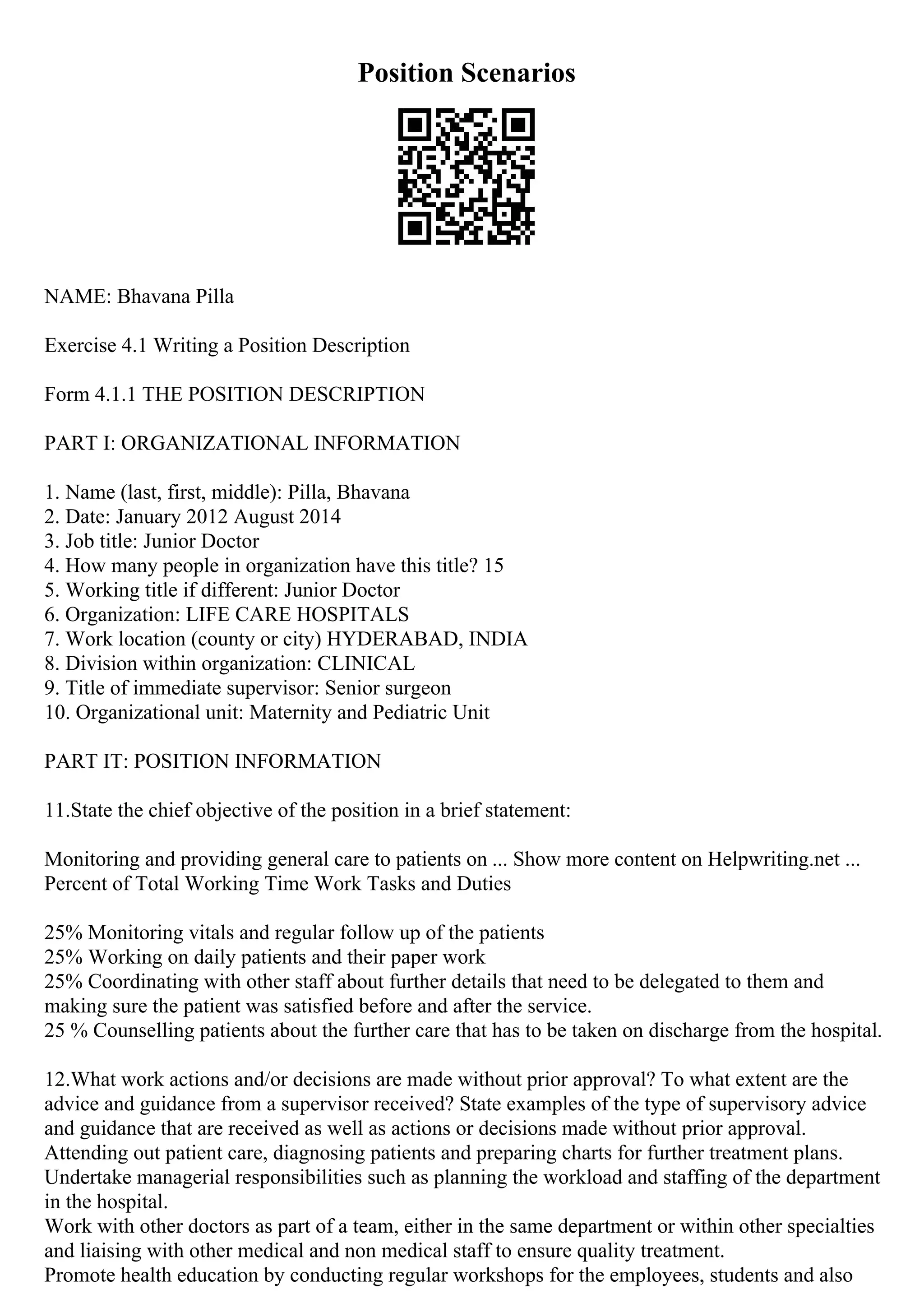 Position Scenarios
NAME: Bhavana Pilla
Exercise 4.1 Writing a Position Description
Form 4.1.1 THE POSITION DESCRIPTION
PART I: ORGANIZATIONAL INFORMATION
1. Name (last, first, middle): Pilla, Bhavana
2. Date: January 2012 August 2014
3. Job title: Junior Doctor
4. How many people in organization have this title? 15
5. Working title if different: Junior Doctor
6. Organization: LIFE CARE HOSPITALS
7. Work location (county or city) HYDERABAD, INDIA
8. Division within organization: CLINICAL
9. Title of immediate supervisor: Senior surgeon
10. Organizational unit: Maternity and Pediatric Unit
PART IT: POSITION INFORMATION
11.State the chief objective of the position in a brief statement:
Monitoring and providing general care to patients on ... Show more content on Helpwriting.net ...
Percent of Total Working Time Work Tasks and Duties
25% Monitoring vitals and regular follow up of the patients
25% Working on daily patients and their paper work
25% Coordinating with other staff about further details that need to be delegated to them and
making sure the patient was satisfied before and after the service.
25 % Counselling patients about the further care that has to be taken on discharge from the hospital.
12.What work actions and/or decisions are made without prior approval? To what extent are the
advice and guidance from a supervisor received? State examples of the type of supervisory advice
and guidance that are received as well as actions or decisions made without prior approval.
Attending out patient care, diagnosing patients and preparing charts for further treatment plans.
Undertake managerial responsibilities such as planning the workload and staffing of the department
in the hospital.
Work with other doctors as part of a team, either in the same department or within other specialties
and liaising with other medical and non medical staff to ensure quality treatment.
Promote health education by conducting regular workshops for the employees, students and also
 