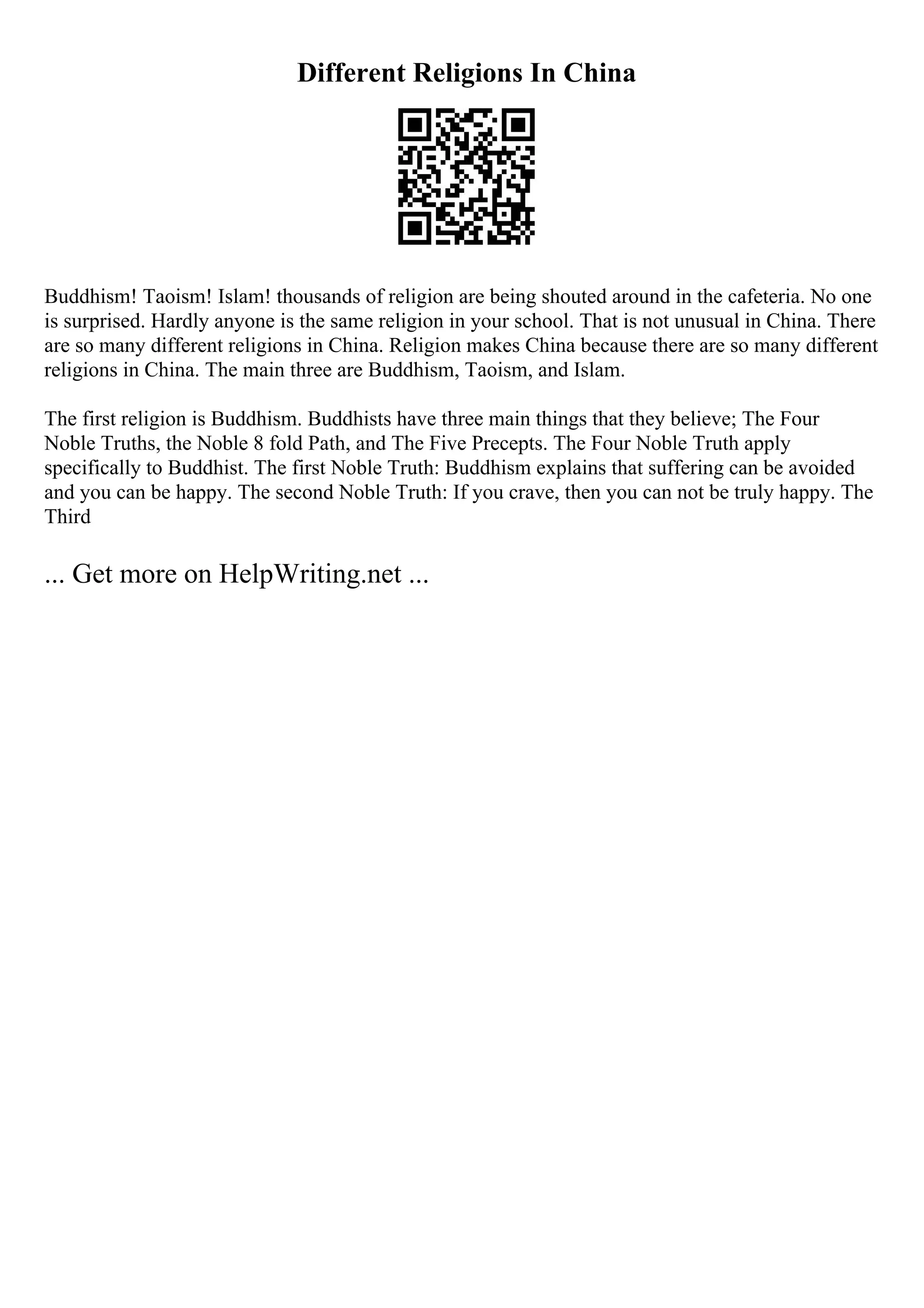 Different Religions In China
Buddhism! Taoism! Islam! thousands of religion are being shouted around in the cafeteria. No one
is surprised. Hardly anyone is the same religion in your school. That is not unusual in China. There
are so many different religions in China. Religion makes China because there are so many different
religions in China. The main three are Buddhism, Taoism, and Islam.
The first religion is Buddhism. Buddhists have three main things that they believe; The Four
Noble Truths, the Noble 8 fold Path, and The Five Precepts. The Four Noble Truth apply
specifically to Buddhist. The first Noble Truth: Buddhism explains that suffering can be avoided
and you can be happy. The second Noble Truth: If you crave, then you can not be truly happy. The
Third
... Get more on HelpWriting.net ...
 