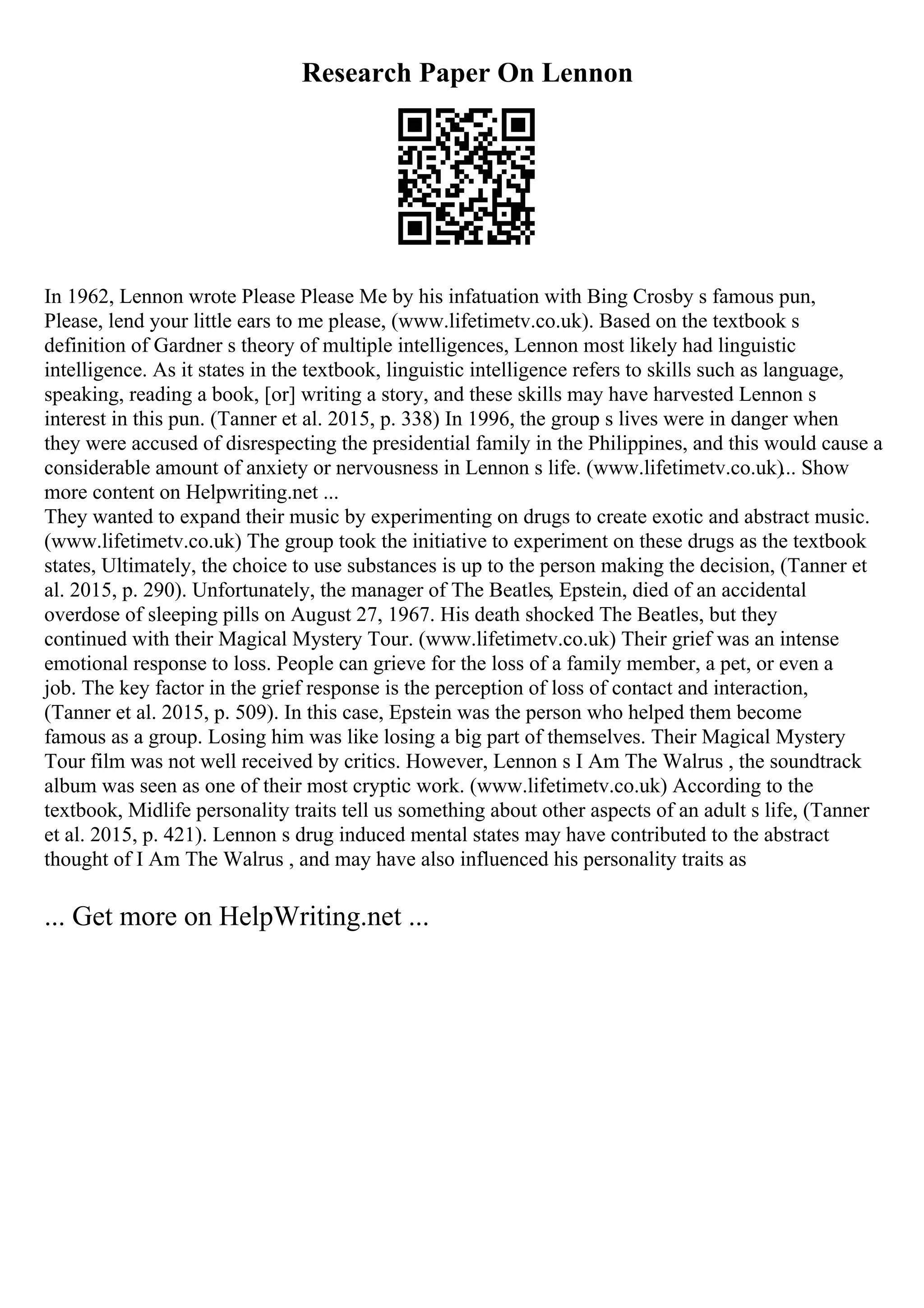 Research Paper On Lennon
In 1962, Lennon wrote Please Please Me by his infatuation with Bing Crosby s famous pun,
Please, lend your little ears to me please, (www.lifetimetv.co.uk). Based on the textbook s
definition of Gardner s theory of multiple intelligences, Lennon most likely had linguistic
intelligence. As it states in the textbook, linguistic intelligence refers to skills such as language,
speaking, reading a book, [or] writing a story, and these skills may have harvested Lennon s
interest in this pun. (Tanner et al. 2015, p. 338) In 1996, the group s lives were in danger when
they were accused of disrespecting the presidential family in the Philippines, and this would cause a
considerable amount of anxiety or nervousness in Lennon s life. (www.lifetimetv.co.uk)... Show
more content on Helpwriting.net ...
They wanted to expand their music by experimenting on drugs to create exotic and abstract music.
(www.lifetimetv.co.uk) The group took the initiative to experiment on these drugs as the textbook
states, Ultimately, the choice to use substances is up to the person making the decision, (Tanner et
al. 2015, p. 290). Unfortunately, the manager of The Beatles, Epstein, died of an accidental
overdose of sleeping pills on August 27, 1967. His death shocked The Beatles, but they
continued with their Magical Mystery Tour. (www.lifetimetv.co.uk) Their grief was an intense
emotional response to loss. People can grieve for the loss of a family member, a pet, or even a
job. The key factor in the grief response is the perception of loss of contact and interaction,
(Tanner et al. 2015, p. 509). In this case, Epstein was the person who helped them become
famous as a group. Losing him was like losing a big part of themselves. Their Magical Mystery
Tour film was not well received by critics. However, Lennon s I Am The Walrus , the soundtrack
album was seen as one of their most cryptic work. (www.lifetimetv.co.uk) According to the
textbook, Midlife personality traits tell us something about other aspects of an adult s life, (Tanner
et al. 2015, p. 421). Lennon s drug induced mental states may have contributed to the abstract
thought of I Am The Walrus , and may have also influenced his personality traits as
... Get more on HelpWriting.net ...
 