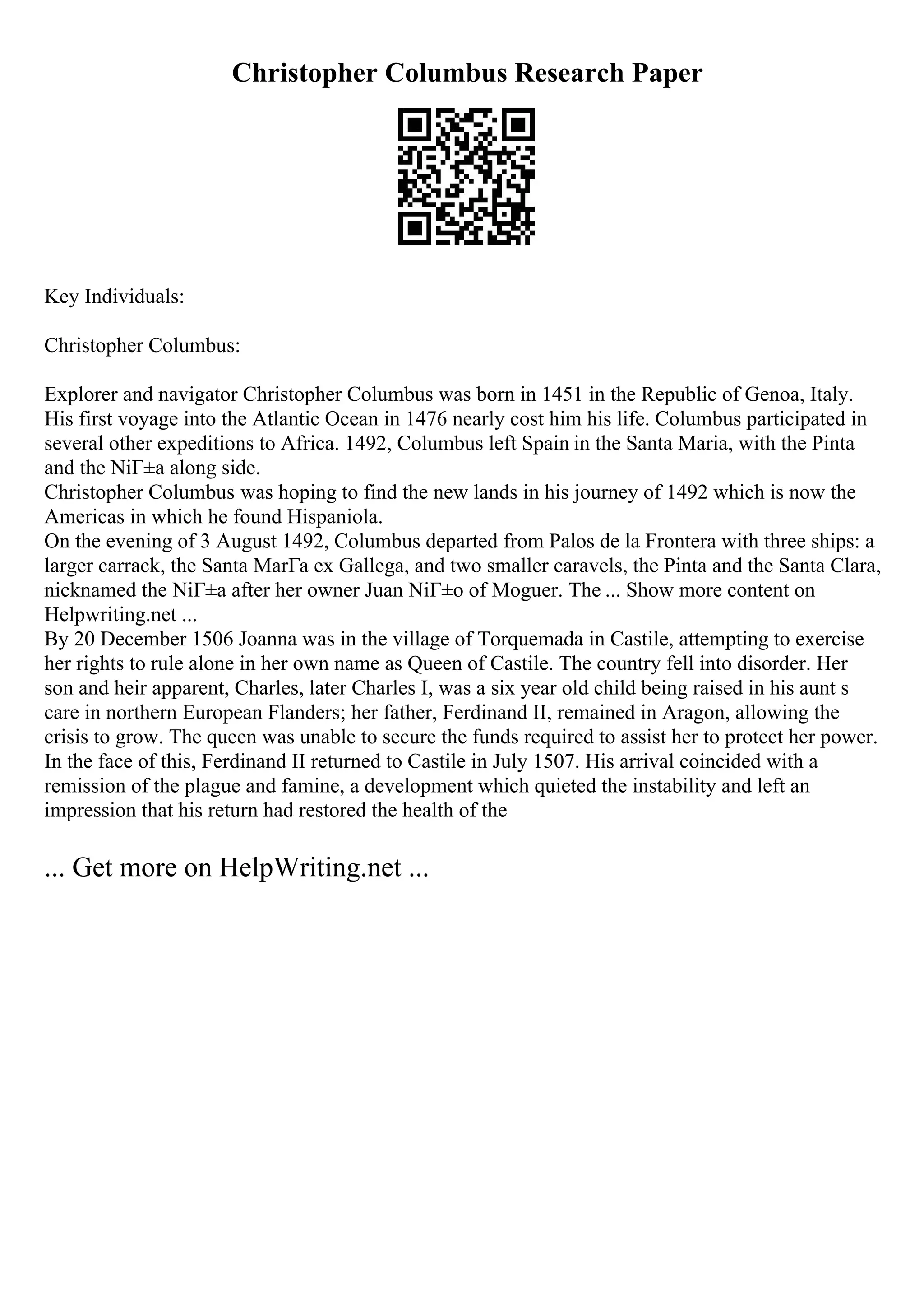 Christopher Columbus Research Paper
Key Individuals:
Christopher Columbus:
Explorer and navigator Christopher Columbus was born in 1451 in the Republic of Genoa, Italy.
His first voyage into the Atlantic Ocean in 1476 nearly cost him his life. Columbus participated in
several other expeditions to Africa. 1492, Columbus left Spain in the Santa Maria, with the Pinta
and the NiГ±a along side.
Christopher Columbus was hoping to find the new lands in his journey of 1492 which is now the
Americas in which he found Hispaniola.
On the evening of 3 August 1492, Columbus departed from Palos de la Frontera with three ships: a
larger carrack, the Santa MarГa ex Gallega, and two smaller caravels, the Pinta and the Santa Clara,
nicknamed the NiГ±a after her owner Juan NiГ±o of Moguer. The ... Show more content on
Helpwriting.net ...
By 20 December 1506 Joanna was in the village of Torquemada in Castile, attempting to exercise
her rights to rule alone in her own name as Queen of Castile. The country fell into disorder. Her
son and heir apparent, Charles, later Charles I, was a six year old child being raised in his aunt s
care in northern European Flanders; her father, Ferdinand II, remained in Aragon, allowing the
crisis to grow. The queen was unable to secure the funds required to assist her to protect her power.
In the face of this, Ferdinand II returned to Castile in July 1507. His arrival coincided with a
remission of the plague and famine, a development which quieted the instability and left an
impression that his return had restored the health of the
... Get more on HelpWriting.net ...
 