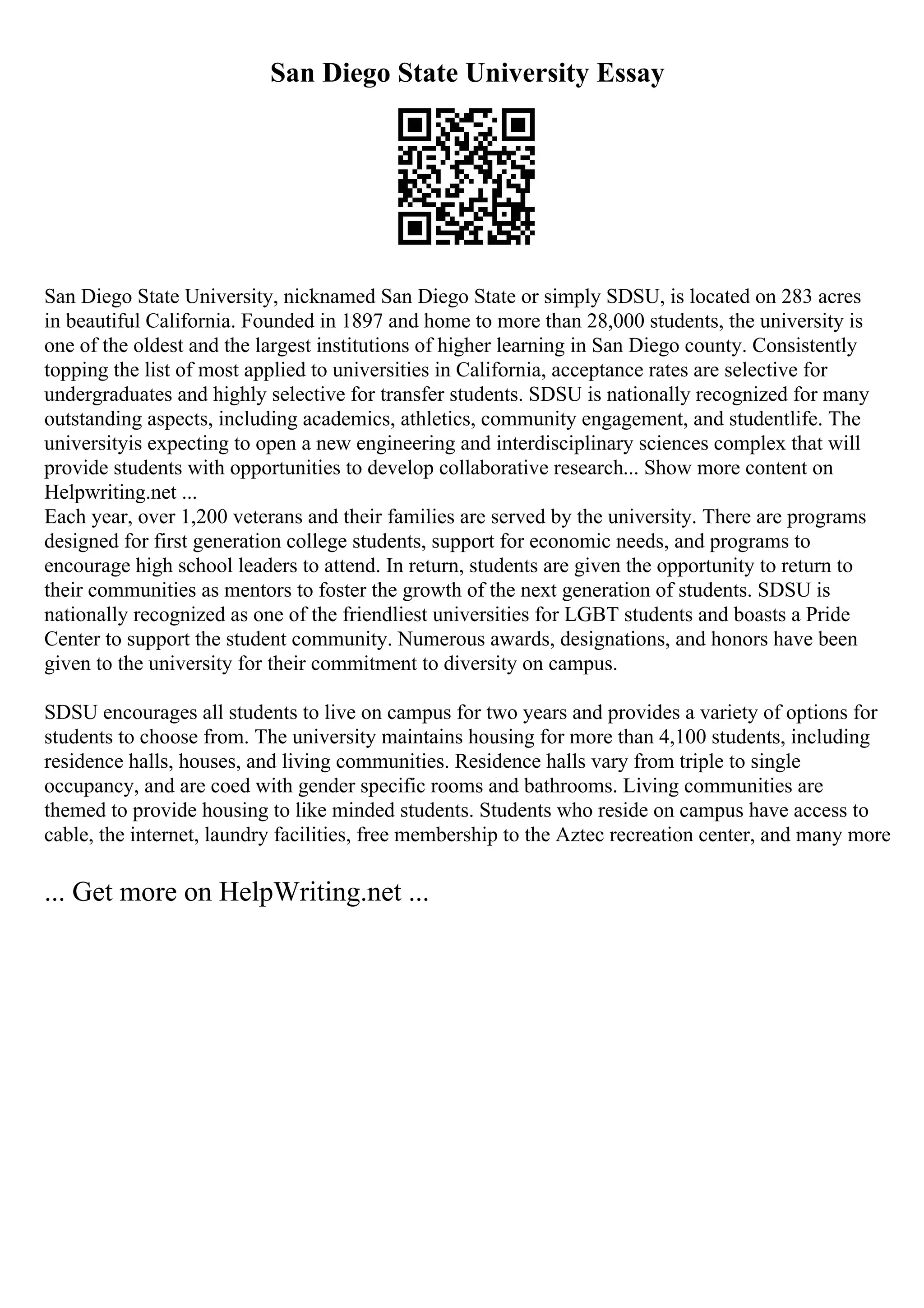 San Diego State University Essay
San Diego State University, nicknamed San Diego State or simply SDSU, is located on 283 acres
in beautiful California. Founded in 1897 and home to more than 28,000 students, the university is
one of the oldest and the largest institutions of higher learning in San Diego county. Consistently
topping the list of most applied to universities in California, acceptance rates are selective for
undergraduates and highly selective for transfer students. SDSU is nationally recognized for many
outstanding aspects, including academics, athletics, community engagement, and studentlife. The
universityis expecting to open a new engineering and interdisciplinary sciences complex that will
provide students with opportunities to develop collaborative research... Show more content on
Helpwriting.net ...
Each year, over 1,200 veterans and their families are served by the university. There are programs
designed for first generation college students, support for economic needs, and programs to
encourage high school leaders to attend. In return, students are given the opportunity to return to
their communities as mentors to foster the growth of the next generation of students. SDSU is
nationally recognized as one of the friendliest universities for LGBT students and boasts a Pride
Center to support the student community. Numerous awards, designations, and honors have been
given to the university for their commitment to diversity on campus.
SDSU encourages all students to live on campus for two years and provides a variety of options for
students to choose from. The university maintains housing for more than 4,100 students, including
residence halls, houses, and living communities. Residence halls vary from triple to single
occupancy, and are coed with gender specific rooms and bathrooms. Living communities are
themed to provide housing to like minded students. Students who reside on campus have access to
cable, the internet, laundry facilities, free membership to the Aztec recreation center, and many more
... Get more on HelpWriting.net ...
 