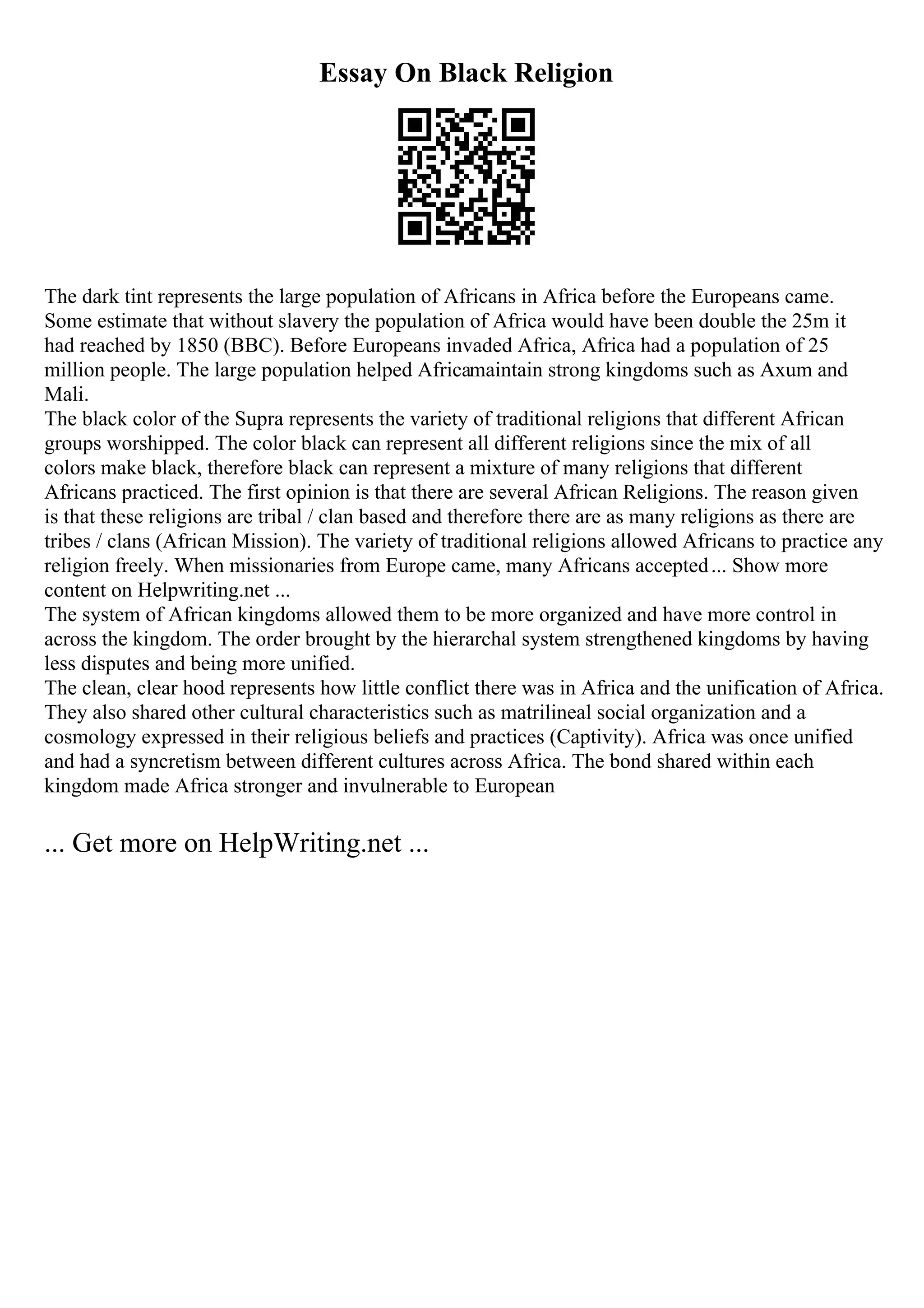 Essay On Black Religion
The dark tint represents the large population of Africans in Africa before the Europeans came.
Some estimate that without slavery the population of Africa would have been double the 25m it
had reached by 1850 (BBC). Before Europeans invaded Africa, Africa had a population of 25
million people. The large population helped Africamaintain strong kingdoms such as Axum and
Mali.
The black color of the Supra represents the variety of traditional religions that different African
groups worshipped. The color black can represent all different religions since the mix of all
colors make black, therefore black can represent a mixture of many religions that different
Africans practiced. The first opinion is that there are several African Religions. The reason given
is that these religions are tribal / clan based and therefore there are as many religions as there are
tribes / clans (African Mission). The variety of traditional religions allowed Africans to practice any
religion freely. When missionaries from Europe came, many Africans accepted... Show more
content on Helpwriting.net ...
The system of African kingdoms allowed them to be more organized and have more control in
across the kingdom. The order brought by the hierarchal system strengthened kingdoms by having
less disputes and being more unified.
The clean, clear hood represents how little conflict there was in Africa and the unification of Africa.
They also shared other cultural characteristics such as matrilineal social organization and a
cosmology expressed in their religious beliefs and practices (Captivity). Africa was once unified
and had a syncretism between different cultures across Africa. The bond shared within each
kingdom made Africa stronger and invulnerable to European
... Get more on HelpWriting.net ...
 