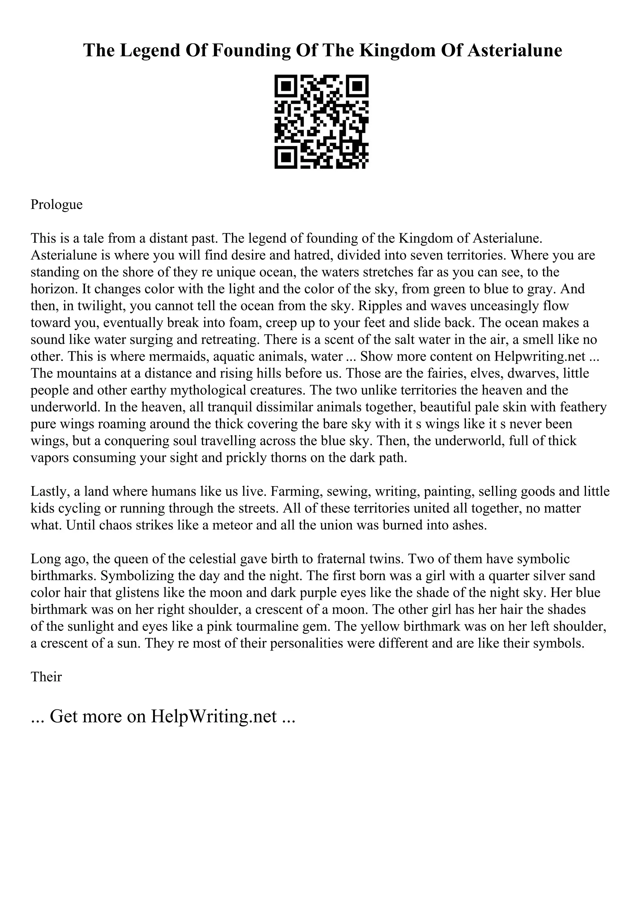 The Legend Of Founding Of The Kingdom Of Asterialune
Prologue
This is a tale from a distant past. The legend of founding of the Kingdom of Asterialune.
Asterialune is where you will find desire and hatred, divided into seven territories. Where you are
standing on the shore of they re unique ocean, the waters stretches far as you can see, to the
horizon. It changes color with the light and the color of the sky, from green to blue to gray. And
then, in twilight, you cannot tell the ocean from the sky. Ripples and waves unceasingly flow
toward you, eventually break into foam, creep up to your feet and slide back. The ocean makes a
sound like water surging and retreating. There is a scent of the salt water in the air, a smell like no
other. This is where mermaids, aquatic animals, water ... Show more content on Helpwriting.net ...
The mountains at a distance and rising hills before us. Those are the fairies, elves, dwarves, little
people and other earthy mythological creatures. The two unlike territories the heaven and the
underworld. In the heaven, all tranquil dissimilar animals together, beautiful pale skin with feathery
pure wings roaming around the thick covering the bare sky with it s wings like it s never been
wings, but a conquering soul travelling across the blue sky. Then, the underworld, full of thick
vapors consuming your sight and prickly thorns on the dark path.
Lastly, a land where humans like us live. Farming, sewing, writing, painting, selling goods and little
kids cycling or running through the streets. All of these territories united all together, no matter
what. Until chaos strikes like a meteor and all the union was burned into ashes.
Long ago, the queen of the celestial gave birth to fraternal twins. Two of them have symbolic
birthmarks. Symbolizing the day and the night. The first born was a girl with a quarter silver sand
color hair that glistens like the moon and dark purple eyes like the shade of the night sky. Her blue
birthmark was on her right shoulder, a crescent of a moon. The other girl has her hair the shades
of the sunlight and eyes like a pink tourmaline gem. The yellow birthmark was on her left shoulder,
a crescent of a sun. They re most of their personalities were different and are like their symbols.
Their
... Get more on HelpWriting.net ...
 