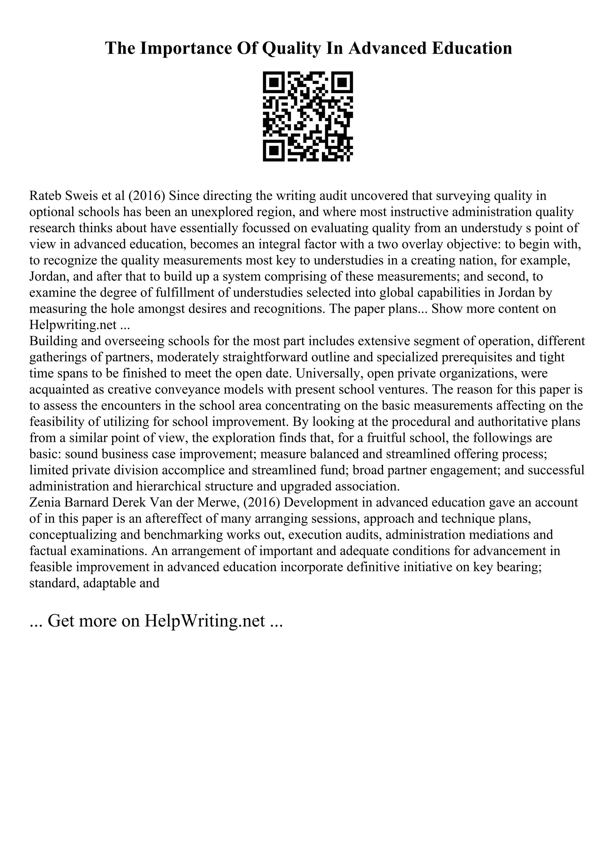 The Importance Of Quality In Advanced Education
Rateb Sweis et al (2016) Since directing the writing audit uncovered that surveying quality in
optional schools has been an unexplored region, and where most instructive administration quality
research thinks about have essentially focussed on evaluating quality from an understudy s point of
view in advanced education, becomes an integral factor with a two overlay objective: to begin with,
to recognize the quality measurements most key to understudies in a creating nation, for example,
Jordan, and after that to build up a system comprising of these measurements; and second, to
examine the degree of fulfillment of understudies selected into global capabilities in Jordan by
measuring the hole amongst desires and recognitions. The paper plans... Show more content on
Helpwriting.net ...
Building and overseeing schools for the most part includes extensive segment of operation, different
gatherings of partners, moderately straightforward outline and specialized prerequisites and tight
time spans to be finished to meet the open date. Universally, open private organizations, were
acquainted as creative conveyance models with present school ventures. The reason for this paper is
to assess the encounters in the school area concentrating on the basic measurements affecting on the
feasibility of utilizing for school improvement. By looking at the procedural and authoritative plans
from a similar point of view, the exploration finds that, for a fruitful school, the followings are
basic: sound business case improvement; measure balanced and streamlined offering process;
limited private division accomplice and streamlined fund; broad partner engagement; and successful
administration and hierarchical structure and upgraded association.
Zenia Barnard Derek Van der Merwe, (2016) Development in advanced education gave an account
of in this paper is an aftereffect of many arranging sessions, approach and technique plans,
conceptualizing and benchmarking works out, execution audits, administration mediations and
factual examinations. An arrangement of important and adequate conditions for advancement in
feasible improvement in advanced education incorporate definitive initiative on key bearing;
standard, adaptable and
... Get more on HelpWriting.net ...
 
