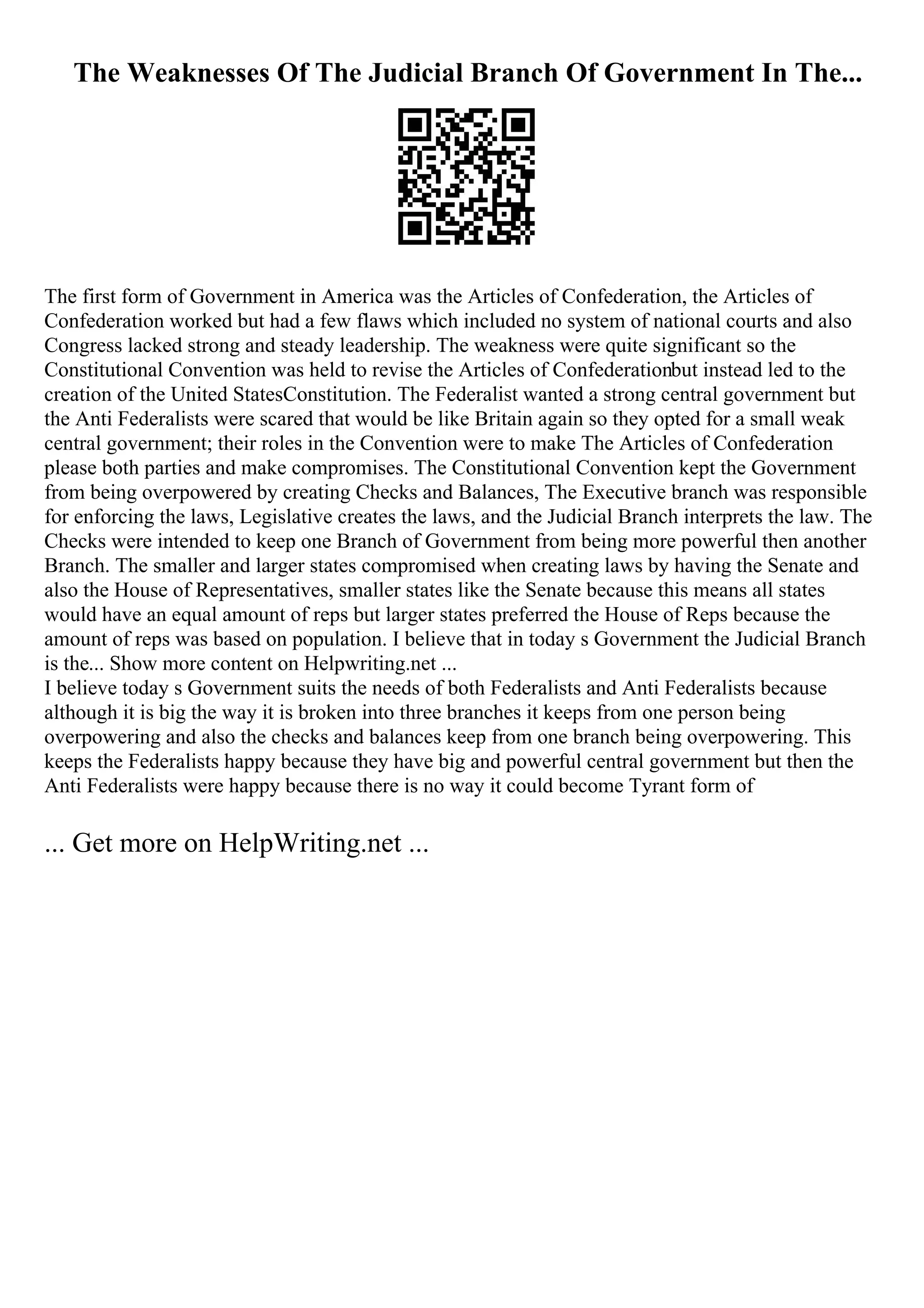 The Weaknesses Of The Judicial Branch Of Government In The...
The first form of Government in America was the Articles of Confederation, the Articles of
Confederation worked but had a few flaws which included no system of national courts and also
Congress lacked strong and steady leadership. The weakness were quite significant so the
Constitutional Convention was held to revise the Articles of Confederationbut instead led to the
creation of the United StatesConstitution. The Federalist wanted a strong central government but
the Anti Federalists were scared that would be like Britain again so they opted for a small weak
central government; their roles in the Convention were to make The Articles of Confederation
please both parties and make compromises. The Constitutional Convention kept the Government
from being overpowered by creating Checks and Balances, The Executive branch was responsible
for enforcing the laws, Legislative creates the laws, and the Judicial Branch interprets the law. The
Checks were intended to keep one Branch of Government from being more powerful then another
Branch. The smaller and larger states compromised when creating laws by having the Senate and
also the House of Representatives, smaller states like the Senate because this means all states
would have an equal amount of reps but larger states preferred the House of Reps because the
amount of reps was based on population. I believe that in today s Government the Judicial Branch
is the... Show more content on Helpwriting.net ...
I believe today s Government suits the needs of both Federalists and Anti Federalists because
although it is big the way it is broken into three branches it keeps from one person being
overpowering and also the checks and balances keep from one branch being overpowering. This
keeps the Federalists happy because they have big and powerful central government but then the
Anti Federalists were happy because there is no way it could become Tyrant form of
... Get more on HelpWriting.net ...
 