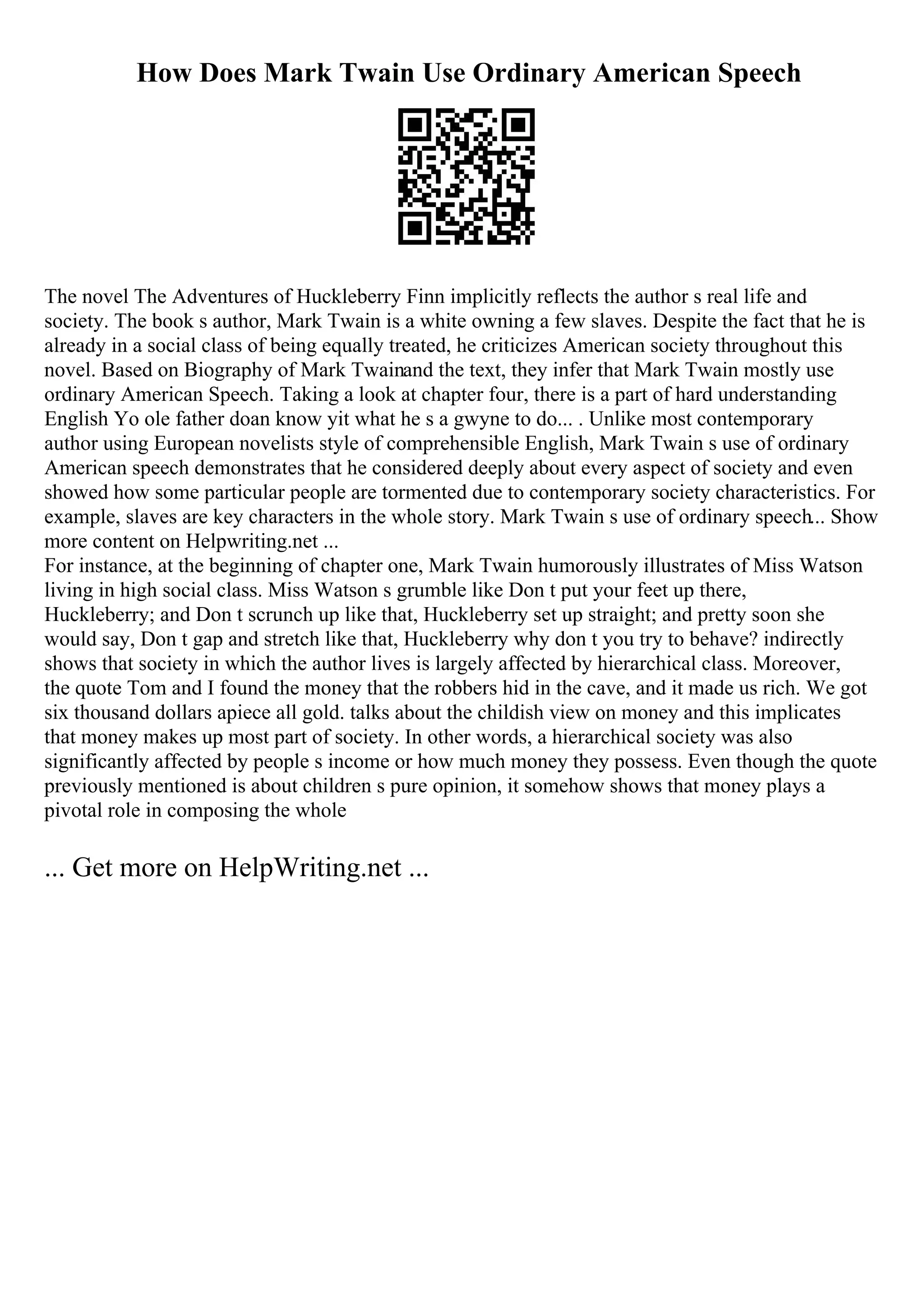 How Does Mark Twain Use Ordinary American Speech
The novel The Adventures of Huckleberry Finn implicitly reflects the author s real life and
society. The book s author, Mark Twain is a white owning a few slaves. Despite the fact that he is
already in a social class of being equally treated, he criticizes American society throughout this
novel. Based on Biography of Mark Twainand the text, they infer that Mark Twain mostly use
ordinary American Speech. Taking a look at chapter four, there is a part of hard understanding
English Yo ole father doan know yit what he s a gwyne to do... . Unlike most contemporary
author using European novelists style of comprehensible English, Mark Twain s use of ordinary
American speech demonstrates that he considered deeply about every aspect of society and even
showed how some particular people are tormented due to contemporary society characteristics. For
example, slaves are key characters in the whole story. Mark Twain s use of ordinary speech... Show
more content on Helpwriting.net ...
For instance, at the beginning of chapter one, Mark Twain humorously illustrates of Miss Watson
living in high social class. Miss Watson s grumble like Don t put your feet up there,
Huckleberry; and Don t scrunch up like that, Huckleberry set up straight; and pretty soon she
would say, Don t gap and stretch like that, Huckleberry why don t you try to behave? indirectly
shows that society in which the author lives is largely affected by hierarchical class. Moreover,
the quote Tom and I found the money that the robbers hid in the cave, and it made us rich. We got
six thousand dollars apiece all gold. talks about the childish view on money and this implicates
that money makes up most part of society. In other words, a hierarchical society was also
significantly affected by people s income or how much money they possess. Even though the quote
previously mentioned is about children s pure opinion, it somehow shows that money plays a
pivotal role in composing the whole
... Get more on HelpWriting.net ...
 