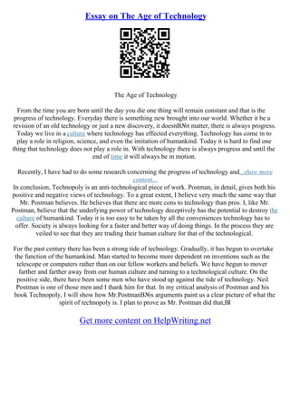 Essay on The Age of Technology
The Age of Technology
From the time you are born until the day you die one thing will remain constant and that is the
progress of technology. Everyday there is something new brought into our world. Whether it be a
revision of an old technology or just a new discovery, it doesnВ№t matter, there is always progress.
Today we live in a culture where technology has effected everything. Technology has come in to
play a role in religion, science, and even the imitation of humankind. Today it is hard to find one
thing that technology does not play a role in. With technology there is always progress and until the
end of time it will always be in motion.
Recently, I have had to do some research concerning the progress of technology and...show more
content...
In conclusion, Technopoly is an anti–technological piece of work. Postman, in detail, gives both his
positive and negative views of technology. To a great extent, I believe very much the same way that
Mr. Postman believes. He believes that there are more cons to technology than pros. I, like Mr.
Postman, believe that the underlying power of technology deceptively has the potential to destroy the
culture of humankind. Today it is too easy to be taken by all the conveniences technology has to
offer. Society is always looking for a faster and better way of doing things. In the process they are
veiled to see that they are trading their human culture for that of the technological.
For the past century there has been a strong tide of technology. Gradually, it has begun to overtake
the function of the humankind. Man started to become more dependent on inventions such as the
telescope or computers rather than on our fellow workers and beliefs. We have begun to mover
farther and farther away from our human culture and turning to a technological culture. On the
positive side, there have been some men who have stood up against the tide of technology. Neil
Postman is one of those men and I thank him for that. In my critical analysis of Postman and his
book Technopoly, I will show how Mr.PostmanВ№s arguments paint us a clear picture of what the
spirit of technopoly is. I plan to prove as Mr. Postman did that,ВІ
Get more content on HelpWriting.net
 