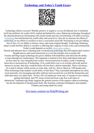 Technology and Today's Youth Essays
Technology affects everyone! Whether positive or negative, we are all affected, how it manifests
itself into problems for youth will be studied and debated for years. Balancing technology throughout
the educational process and keeping with current trends and uses of technology will affect everyone.
Technology has transformed our youth's daily and social lives. How do we measure the effects of
technology on our ability to socialize or have a successful social life? Socializing is not just talking
face to face, it's our ability to interact, learn, and create original thought. Technology hindering
today's youth and their ability to socialize is affecting their capacity to read, write, and communicate.
Today's youth depends on careful...show more content...
Parents and educators have a daunting task of introducing technology that still inspires their creative
thought process and social interaction in a way that transfers into everyday life.
Forums and blogs argue technology has given children with disabilities and introverts the ability
to learn through new technologies. This argument is limited to how these individuals learn and
not how they do, once integrated into society. Social interaction in today's youth is hindering
factor due to increased use of technology. If we could find a way to sit at home and work and not
interact in society, then they would be better off, but that is almost impossible. There will always
be a need to interact within society to work, play, and live. Survey taken by 1280 people asks,
"Does technology help students' social skills, or hurt them? They concluded interruptions by email,
social networks, text messaging and other software tools account for over half the distractions and
individual faces on a daily basis. "In fact, 45% of employees work only 15 minutes or less without
getting interrupted, and 53% waste at least one hour a day due to all types of
distractions."(edutopia.org) Study suggests the general concern of the negative aspects technology
has the development of interpersonal skills, like listening, emotional intelligence and empathy.
Children and young adults are easily
Get more content on HelpWriting.net
 