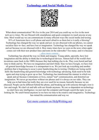 Technology and Social Media Essay
What about communication? We live in the year 2014 and you could say we live in the most
tech savvy times. We are blessed with smartphones and quick computers to reach anyone at any
time. Most would say we can communicate in many efficient ways like social media and texting.
91% of Americans have a cell phone and aren't afraid to us them but is it really a blessing?
Technology has changed the way we speak and act; we are obsessed with our phones, we cannot
socialize face–to–face, and have lost or imagination. Technology has changed the way we speak
and act because we are obsessed with it. How many times have we seen on the news when apple
comes out with their new product lines and tents on the sidewalks? Too many; and it is because
...show more content...
Technology has altered the way we think and imagine. Young adults, specially, have lost
imagination and the ability to think due to technological devices. Almost half of the world's best
inventions came back in the 1900's because they had nothing else to do. They were bored and had
time to think and try. We have no imagination and don't think. Sine we have Google, we have lost
all general knowledge because it is unimportant to us. We just look up everything and another
problem that is beginning to occur is poor handwriting due to texting. Children are losing useful
skills like handwriting and general knowledge with technology advancing. Kids need to be kids
again and stop trying to grow up so fast. Technology has transformed the manner in which we
speak and act because it dominates or lives, ruined "real" communication, and distorted our
imagination. We never go anywhere without our phones and it is always on our sides. They can
help you in bad times but really they are over used for no reason, basically because we are
obsessed. People can be different behind the phone, and breaking up with someone through a text is
low and rough. We don't sit and talk with our friends anymore. We are so dependent on technology
we don't have any intelligence; we just start the computer and Google search the topic we are
looking for. We aren't bored anymore so we have no time to be creative and imaginative. Technology
has ruined the communication and way we
Get more content on HelpWriting.net
 