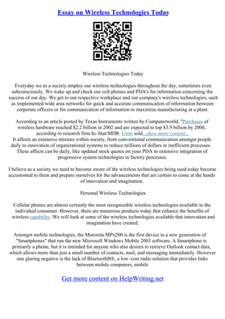 Essay on Wireless Technologies Today
Wireless Technologies Today
Everyday we as a society employ our wireless technologies throughout the day, sometimes even
subconsciously. We wake up and check our cell–phones and PDA's for information concerning the
success of our day. We get to our respective workplace and our company's wireless technologies, such
as implemented wide area networks for quick and accurate communication of information between
corporate officers or for communication of information to maximize manufacturing at a plant.
According to an article posted by Texas Instruments written by Computerworld, "Purchases of
wireless hardware reached $2.2 billion in 2002 and are expected to top $3.9 billion by 2006,
according to research firm In–Stat/MDR. Units sold...show more content...
It affects an extensive mixture within society, from conventional communication amongst people
daily to innovation of organizational systems to reduce millions of dollars in inefficient processes.
These affects can be daily, like updated stock quotes on your PDA to extensive integration of
progressive system technologies in factory processes.
I believe as a society we need to become aware of the wireless technologies being used today become
accustomed to them and prepare ourselves for the advancements that are certain to come at the hands
of innovation and imagination.
Personal Wireless Technologies
Cellular phones are almost certainly the most recognizable wireless technologies available to the
individual consumer. However, there are numerous products today that enhance the benefits of
wireless capability. We will look at some of the wireless technologies available that innovation and
imagination have created.
Amongst mobile technologies, the Motorola MPx200 is the first device in a new generation of
"Smartphones" that run the new Microsoft Windows Mobile 2003 software. A Smartphone is
primarily a phone, but it is intended for anyone who also desires to retrieve Outlook contact data,
which allows more than just a small number of contacts, mail, and messaging immediately. However
one glaring negative is the lack of BluetoothВ®, a low–cost radio solution that provides links
between mobile computers, mobile
Get more content on HelpWriting.net
 