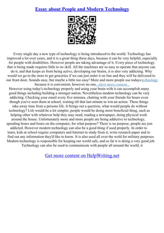 Essay about People and Modern Technology
Every single day a new type of technology is being introduced to the world. Technology has
improved a lot over years, and it is a great thing these days, because it can be very helpful, especially
for people with disabilities. However people are taking advantage of it. Every piece of technology
that is being made requires little to no skill. All the machines are so easy to operate that anyone can
do it, and that keeps us from being active, developing our brains, it is also very addicting. Why
would we go to the store to get groceries if we can just order it on line and they will be delivered to
our front door. Sounds easy, but maybe a little too easy! More and more people use todaystechnology
because it is convenient, however no one...show more content...
However using today's technology properly and using your brain with it can accomplish many
good things including building a stronger nation. Nevertheless modern technology can be very
addicting. Checking your email every five minutes, chatting with your friends for hours even
though you've seen them at school, waiting till that last minute to win an action. These things
take away time from a persons life. It brings out a question, what would people do without
technology? Life would be a lot simpler, people would be doing more beneficial thing, such as
helping other with whatever help they may need, reading a newspaper, doing physical work
around the house. Unfortunately more and more people are being addictive to technology,
spending hours and hours on the computer, for what purpose? There is no purpose, people are just
addicted. However modern technology can also be a good thing if used properly. In order to
learn, kids at school require computers and Internet to study from it, write research paper and to
find out any information they'd like to know. It is also used all over the wold for military purposes.
Modern technology is responsible for keeping our world safe, and so far it is doing a very good job.
Technology can also be used to communicate with people all around the world, it
Get more content on HelpWriting.net
 