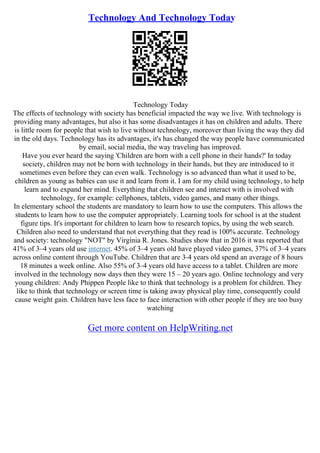 Technology And Technology Today
Technology Today
The effects of technology with society has beneficial impacted the way we live. With technology is
providing many advantages, but also it has some disadvantages it has on children and adults. There
is little room for people that wish to live without technology, moreover than living the way they did
in the old days. Technology has its advantages, it's has changed the way people have communicated
by email, social media, the way traveling has improved.
Have you ever heard the saying 'Children are born with a cell phone in their hands?' In today
society, children may not be born with technology in their hands, but they are introduced to it
sometimes even before they can even walk. Technology is so advanced than what it used to be,
children as young as babies can use it and learn from it. I am for my child using technology, to help
learn and to expand her mind. Everything that children see and interact with is involved with
technology, for example: cellphones, tablets, video games, and many other things.
In elementary school the students are mandatory to learn how to use the computers. This allows the
students to learn how to use the computer appropriately. Learning tools for school is at the student
figure tips. It's important for children to learn how to research topics, by using the web search.
Children also need to understand that not everything that they read is 100% accurate. Technology
and society: technology "NOT" by Virginia R. Jones. Studies show that in 2016 it was reported that
41% of 3–4 years old use internet. 45% of 3–4 years old have played video games, 37% of 3–4 years
across online content through YouTube. Children that are 3–4 years old spend an average of 8 hours
18 minutes a week online. Also 55% of 3–4 years old have access to a tablet. Children are more
involved in the technology now days then they were 15 – 20 years ago. Online technology and very
young children: Andy Phippen People like to think that technology is a problem for children. They
like to think that technology or screen time is taking away physical play time, consequently could
cause weight gain. Children have less face to face interaction with other people if they are too busy
watching
Get more content on HelpWriting.net
 