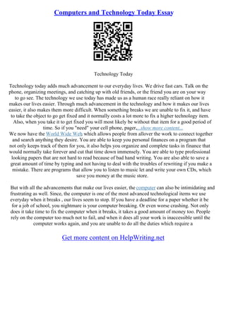 Computers and Technology Today Essay
Technology Today
Technology today adds much advancement to our everyday lives. We drive fast cars. Talk on the
phone, organizing meetings, and catching up with old friends, or the friend you are on your way
to go see. The technology we use today has made us as a human race really reliant on how it
makes our lives easier. Through much advancement in the technology and how it makes our lives
easier, it also makes them more difficult. When something breaks we are unable to fix it, and have
to take the object to go get fixed and it normally costs a lot more to fix a higher technology item.
Also, when you take it to get fixed you will most likely be without that item for a good period of
time. So if you "need" your cell phone, pager,...show more content...
We now have the World Wide Web
, which allows people from allover the work to connect together
and search anything they desire. You are able to keep you personal finances on a program that
not only keeps track of them for you, it also helps you organize and complete tasks in finance that
would normally take forever and cut that time down immensely. You are able to type professional
looking papers that are not hard to read because of bad hand writing. You are also able to save a
great amount of time by typing and not having to deal with the troubles of rewriting if you make a
mistake. There are programs that allow you to listen to music let and write your own CDs, which
save you money at the music store.
But with all the advancements that make our lives easier, the computer can also be intimidating and
frustrating as well. Since, the computer is one of the most advanced technological items we use
everyday when it breaks , our lives seem to stop. If you have a deadline for a paper whether it be
for a job of school, you nightmare is your computer breaking. Or even worse crashing. Not only
does it take time to fix the computer when it breaks, it takes a good amount of money too. People
rely on the computer too much not to fail, and when it does all your work is inaccessible until the
computer works again, and you are unable to do all the duties which require a
Get more content on HelpWriting.net
 