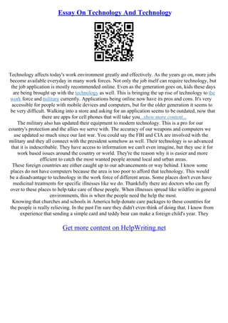 Essay On Technology And Technology
Technology affects today's work environment greatly and effectively. As the years go on, more jobs
become available everyday in many work forces. Not only the job itself can require technology, but
the job application is mostly recommended online. Even as the generation goes on, kids these days
are being brought up with the technology as well. This is bringing the up rise of technology to the
work force and military currently. Applications being online now have its pros and cons. It's very
accessible for people with mobile devices and computers, but for the older generation it seems to
be very difficult. Walking into a store and asking for an application seems to be outdated, now that
there are apps for cell phones that will take you...show more content...
The military also has updated their equipment to modern technology. This is a pro for our
country's protection and the allies we serve with. The accuracy of our weapons and computers we
use updated so much since our last war. You could say the FBI and CIA are involved with the
military and they all connect with the president somehow as well. Their technology is so advanced
that it is indescribable. They have access to information we can't even imagine, but they use it for
work based issues around the country or world. They're the reason why it is easier and more
efficient to catch the most wanted people around local and urban areas.
These foreign countries are either caught up to our advancements or way behind. I know some
places do not have computers because the area is too poor to afford that technology. This would
be a disadvantage to technology in the work force of different areas. Some places don't even have
medicinal treatments for specific illnesses like we do. Thankfully there are doctors who can fly
over to these places to help take care of these people. When illnesses spread like wildfire in general
environments, this is when the people need the help the most.
Knowing that churches and schools in America help donate care packages to these countries for
the people is really relieving. In the past I'm sure they didn't even think of doing that. I know from
experience that sending a simple card and teddy bear can make a foreign child's year. They
Get more content on HelpWriting.net
 