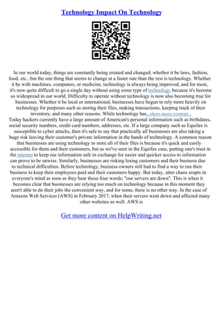 Technology Impact On Technology
In our world today, things are constantly being created and changed; whether it be laws, fashion,
food, etc., but the one thing that seems to change at a faster rate than the rest is technology. Whether
it be with machines, computers, or medicine, technology is always being improved, and for most,
it's now quite difficult to go a single day without using some type of technology because it's become
so widespread in our world. Difficulty to operate without technology is now also becoming true for
businesses. Whether it be local or international, businesses have begun to rely more heavily on
technology for purposes such as storing their files, making transactions, keeping track of their
inventory, and many other reasons. While technology has...show more content...
Today hackers currently have a large amount of American's personal information such as birthdates,
social security numbers, credit card numbers, addresses, etc. If a large company such as Equifax is
susceptible to cyber attacks, then it's safe to say that practically all businesses are also taking a
huge risk leaving their customer's private information in the hands of technology. A common reason
that businesses are using technology to store all of their files is because it's quick and easily
accessible for them and their customers, but as we've seen in the Equifax case, putting one's trust in
the internet to keep our information safe in exchange for easier and quicker access to information
can prove to be unwise. Similarly, businesses are risking losing customers and their business due
to technical difficulties. Before technology, business owners still had to find a way to run their
business to keep their employees paid and their customers happy. But today, utter chaos erupts in
everyone's mind as soon as they hear those four words; "our servers are down". This is when it
becomes clear that businesses are relying too much on technology because in this moment they
aren't able to do their jobs the convenient way, and for some, there is no other way. In the case of
Amazon Web Services (AWS) in February 2017, when their servers went down and affected many
other websites as well. AWS is
Get more content on HelpWriting.net
 