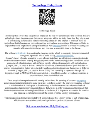 Technology Today Essay
Technology Today
Technology has always had a significant impact on the way we communicate and socialise. Today's
technologies have, in many cases, become so integrated within our daily lives, that they play a part
in constructing our existence and understanding of reality. The Internet is one such piece of
technology that influences our perceptions of our self and our surroundings. This essay will aim to
explore the social implications of experimentation with identities online, as well as evaluating the
ways in which new technologies may continue to shape this issue in the future.
The self and self–identity is a continually changing entity, which is constantly being reconstructed
throughout a person's life. (Slevin, 2000)...show more content...
Gergen's theory of social saturation is also relevant to today's use of Internet communications in
relation to construction of identity. Gergen says that media and technology offers individuals with a
large network of relationships with different people, which often results in self–multiplication.
(Gergen, 1991, as cited in Surratt, 2001) The dissolution of the restrictions of space and time in
Internet communication further gives the individual opportunities to recreate themselves in different
manners. (Gergen, 1991, as cited in Surrat, 2001) This capability is supported through IRC
technology such as MSN or ICQ, through which it is possible to conduct several conversations at
once and hence, have several identities.
Thus, people who experiment with identity online do so for a variety of reasons– anonymity,
escapism and experimentation to name but a few. In today's society, the line between actual self and
a self that exists in cyberspace is deteriorating, as the Internet and its various methods of
communication become more integrated in our daily lives. In order to understand the impact that
Internet communication technologies will have in the future, it is important to consider the positive
and negative social implications of the notion of online identity construction.
The main positive attribute associated with anonymity and free identity online is lack of prejudice,
which creates a more democratic and egalitarian experience for users. (Gurak,
Get more content on HelpWriting.net
 
