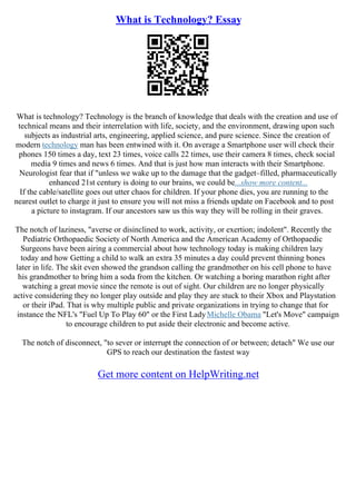 What is Technology? Essay
What is technology? Technology is the branch of knowledge that deals with the creation and use of
technical means and their interrelation with life, society, and the environment, drawing upon such
subjects as industrial arts, engineering, applied science, and pure science. Since the creation of
modern technology man has been entwined with it. On average a Smartphone user will check their
phones 150 times a day, text 23 times, voice calls 22 times, use their camera 8 times, check social
media 9 times and news 6 times. And that is just how man interacts with their Smartphone.
Neurologist fear that if "unless we wake up to the damage that the gadget–filled, pharmaceutically
enhanced 21st century is doing to our brains, we could be...show more content...
If the cable/satellite goes out utter chaos for children. If your phone dies, you are running to the
nearest outlet to charge it just to ensure you will not miss a friends update on Facebook and to post
a picture to instagram. If our ancestors saw us this way they will be rolling in their graves.
The notch of laziness, "averse or disinclined to work, activity, or exertion; indolent". Recently the
Pediatric Orthopaedic Society of North America and the American Academy of Orthopaedic
Surgeons have been airing a commercial about how technology today is making children lazy
today and how Getting a child to walk an extra 35 minutes a day could prevent thinning bones
later in life. The skit even showed the grandson calling the grandmother on his cell phone to have
his grandmother to bring him a soda from the kitchen. Or watching a boring marathon right after
watching a great movie since the remote is out of sight. Our children are no longer physically
active considering they no longer play outside and play they are stuck to their Xbox and Playstation
or their iPad. That is why multiple public and private organizations in trying to change that for
instance the NFL's "Fuel Up To Play 60" or the First LadyMichelle Obama "Let's Move" campaign
to encourage children to put aside their electronic and become active.
The notch of disconnect, "to sever or interrupt the connection of or between; detach" We use our
GPS to reach our destination the fastest way
Get more content on HelpWriting.net
 