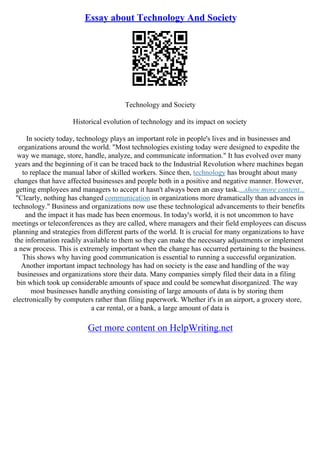Essay about Technology And Society
Technology and Society
Historical evolution of technology and its impact on society
In society today, technology plays an important role in people's lives and in businesses and
organizations around the world. "Most technologies existing today were designed to expedite the
way we manage, store, handle, analyze, and communicate information." It has evolved over many
years and the beginning of it can be traced back to the Industrial Revolution where machines began
to replace the manual labor of skilled workers. Since then, technology has brought about many
changes that have affected businesses and people both in a positive and negative manner. However,
getting employees and managers to accept it hasn't always been an easy task....show more content...
"Clearly, nothing has changed communication in organizations more dramatically than advances in
technology." Business and organizations now use these technological advancements to their benefits
and the impact it has made has been enormous. In today's world, it is not uncommon to have
meetings or teleconferences as they are called, where managers and their field employees can discuss
planning and strategies from different parts of the world. It is crucial for many organizations to have
the information readily available to them so they can make the necessary adjustments or implement
a new process. This is extremely important when the change has occurred pertaining to the business.
This shows why having good communication is essential to running a successful organization.
Another important impact technology has had on society is the ease and handling of the way
businesses and organizations store their data. Many companies simply filed their data in a filing
bin which took up considerable amounts of space and could be somewhat disorganized. The way
most businesses handle anything consisting of large amounts of data is by storing them
electronically by computers rather than filing paperwork. Whether it's in an airport, a grocery store,
a car rental, or a bank, a large amount of data is
Get more content on HelpWriting.net
 