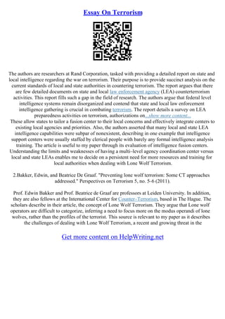 Essay On Terrorism
The authors are researchers at Rand Corporation, tasked with providing a detailed report on state and
local intelligence regarding the war on terrorism. Their purpose is to provide succinct analysis on the
current standards of local and state authorities in countering terrorism. The report argues that there
are few detailed documents on state and local law enforcement agency (LEA) counterterrorism
activities. This report fills such a gap in the field of research. The authors argue that federal level
intelligence systems remain disorganized and contend that state and local law enforcement
intelligence gathering is crucial in combating terrorism. The report details a survey on LEA
preparedness activities on terrorism, authorizations on...show more content...
These allow states to tailor a fusion center to their local concerns and effectively integrate centers to
existing local agencies and priorities. Also, the authors asserted that many local and state LEA
intelligence capabilities were subpar of nonexistent, describing in one example that intelligence
support centers were usually staffed by clerical people with barely any formal intelligence analysis
training. The article is useful to my paper through its evaluation of intelligence fusion centers.
Understanding the limits and weaknesses of having a multi–level agency coordination center versus
local and state LEAs enables me to decide on a persistent need for more resources and training for
local authorities when dealing with Lone Wolf Terrorism.
2.Bakker, Edwin, and Beatrice De Graaf. "Preventing lone wolf terrorism: Some CT approaches
addressed." Perspectives on Terrorism 5, no. 5–6 (2011).
Prof. Edwin Bakker and Prof. Beatrice de Graaf are professors at Leiden University. In addition,
they are also fellows at the International Center for Counter–Terrorism, based in The Hague. The
scholars describe in their article, the concept of Lone Wolf Terrorism. They argue that Lone wolf
operators are difficult to categorize, inferring a need to focus more on the modus operandi of lone
wolves, rather than the profiles of the terrorist. This source is relevant to my paper as it describes
the challenges of dealing with Lone Wolf Terrorism, a recent and growing threat in the
Get more content on HelpWriting.net
 