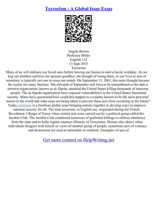 Terrorism : A Global Issue Essay
Angela Brown
Professor Miller
English 112
13 Sept 2015
Terrorism
Many of us will embrace our loved ones before leaving our homes to start a hectic workday. As we
hug our children and kiss our spouses goodbye, the thought of losing them, or our lives to acts of
terrorism, is typically not one to cross our minds. On September 11, 2001, this mere thought became
the reality for many families. The eleventh of September will forever be remembered as the date a
terrorist organization, known as al–Qaeda, attacked the United States killing thousands of innocent
people. The al–Qaeda organization have exposed vulnerabilities in the United States' homeland
security. Many have questioned how could this happen to a country known to be the most powerful
nation in the world and what steps are being taken to prevent these acts from occurring in the future?
Today,terrorism is a forefront global issue bringing nations together to develop ways to improve
national security for all. The term terrorism, in English use, originated during the French
Revolution 's Reign of Terror when violent acts were carried out by a political group called the
Jacobin Club. The Jacobin Club conducted numerous of guillotine killings to enforce obedience
from the state and to bully regime enemies (History of Terrorism). History also shows when
individuals disagree with beliefs or views of another group of people, sometimes acts of violence
and destruction are used to intimidate or conform. Examples of acts of
Get more content on HelpWriting.net
 