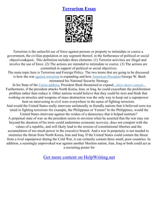 Terrorism Essay
Terrorism is the unlawful use of force against persons or property to intimidate or coerce a
government, the civilian population or any segment thereof, in the furtherance of political or social
objectives". This definition includes three elements: (1) Terrorist activities are illegal and
involve the use of force. (2) The actions are intended to intimidate or coerce. (3) The actions are
committed in support of political or social objectives.
The main topic here is Terrorism and Foreign Policy. The two terms that are going to be discussed
is how the war against terrorism is expanding and how American President George W. Bush
misnamed his National Security Strategy.
In his State of the Union address, President Bush threatened to expand...show more content...
Furthermore, if the president attacks North Korea, Iran, or Iraq, he could exacerbate the proliferation
problem rather than reduce it. Other nations would believe that they could be next and think that
working on missiles and weapons of mass destruction was the only way to keep out a superpower
bent on intervening in civil wars everywhere in the name of fighting terrorism.
And would the United States really intervene unilaterally in friendly nations that it believed were too
timid in fighting terrorism–for example, the Philippines or Yemen? In the Philippines, would the
United States intervene against the wishes of a democracy that it helped institute?
A perpetual state of war–as the president seems to envision when he asserted that the war may run
beyond the duration of his term–could undermine economic recovery, does not comport with the
values of a republic, and will likely lead to the erosion of constitutional liberties and the
accumulation of too much power in the executive branch. And a war in perpetuity is not needed to
minimize the threat from North Korea, Iran and Iraq. If the United States could contain the threat
from a rival superpower during the Cold War, it can certainly contain three small, poor countries. In
addition, a seemingly unprovoked war against another Moslem nation, Iran, Iraq or both could act as
a recruiting poster for
Get more content on HelpWriting.net
 