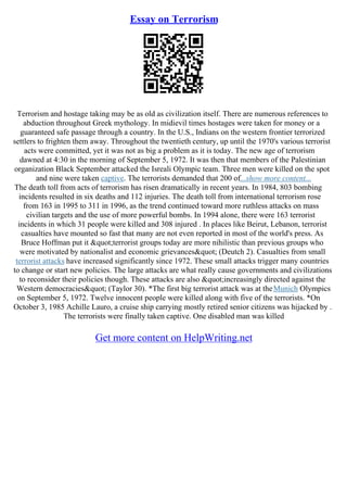 Essay on Terrorism
Terrorism and hostage taking may be as old as civilization itself. There are numerous references to
abduction throughout Greek mythology. In midievil times hostages were taken for money or a
guaranteed safe passage through a country. In the U.S., Indians on the western frontier terrorized
settlers to frighten them away. Throughout the twentieth century, up until the 1970's various terrorist
acts were committed, yet it was not as big a problem as it is today. The new age of terrorism
dawned at 4:30 in the morning of September 5, 1972. It was then that members of the Palestinian
organization Black September attacked the Isreali Olympic team. Three men were killed on the spot
and nine were taken captive. The terrorists demanded that 200 of...show more content...
The death toll from acts of terrorism has risen dramatically in recent years. In 1984, 803 bombing
incidents resulted in six deaths and 112 injuries. The death toll from international terrorism rose
from 163 in 1995 to 311 in 1996, as the trend continued toward more ruthless attacks on mass
civilian targets and the use of more powerful bombs. In 1994 alone, there were 163 terrorist
incidents in which 31 people were killed and 308 injured . In places like Beirut, Lebanon, terrorist
casualties have mounted so fast that many are not even reported in most of the world's press. As
Bruce Hoffman put it "terrorist groups today are more nihilistic than previous groups who
were motivated by nationalist and economic grievances" (Deutch 2). Casualties from small
terrorist attacks have increased significantly since 1972. These small attacks trigger many countries
to change or start new policies. The large attacks are what really cause governments and civilizations
to reconsider their policies though. These attacks are also "increasingly directed against the
Western democracies" (Taylor 30). *The first big terrorist attack was at theMunich Olympics
on September 5, 1972. Twelve innocent people were killed along with five of the terrorists. *On
October 3, 1985 Achille Lauro, a cruise ship carrying mostly retired senior citizens was hijacked by .
The terrorists were finally taken captive. One disabled man was killed
Get more content on HelpWriting.net
 
