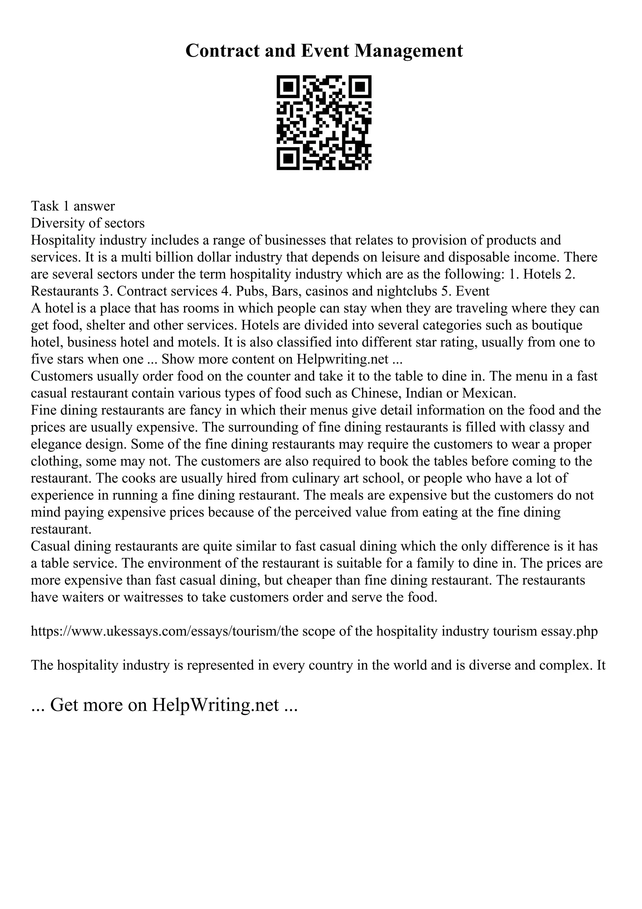 Contract and Event Management
Task 1 answer
Diversity of sectors
Hospitality industry includes a range of businesses that relates to provision of products and
services. It is a multi billion dollar industry that depends on leisure and disposable income. There
are several sectors under the term hospitality industry which are as the following: 1. Hotels 2.
Restaurants 3. Contract services 4. Pubs, Bars, casinos and nightclubs 5. Event
A hotel is a place that has rooms in which people can stay when they are traveling where they can
get food, shelter and other services. Hotels are divided into several categories such as boutique
hotel, business hotel and motels. It is also classified into different star rating, usually from one to
five stars when one ... Show more content on Helpwriting.net ...
Customers usually order food on the counter and take it to the table to dine in. The menu in a fast
casual restaurant contain various types of food such as Chinese, Indian or Mexican.
Fine dining restaurants are fancy in which their menus give detail information on the food and the
prices are usually expensive. The surrounding of fine dining restaurants is filled with classy and
elegance design. Some of the fine dining restaurants may require the customers to wear a proper
clothing, some may not. The customers are also required to book the tables before coming to the
restaurant. The cooks are usually hired from culinary art school, or people who have a lot of
experience in running a fine dining restaurant. The meals are expensive but the customers do not
mind paying expensive prices because of the perceived value from eating at the fine dining
restaurant.
Casual dining restaurants are quite similar to fast casual dining which the only difference is it has
a table service. The environment of the restaurant is suitable for a family to dine in. The prices are
more expensive than fast casual dining, but cheaper than fine dining restaurant. The restaurants
have waiters or waitresses to take customers order and serve the food.
https://www.ukessays.com/essays/tourism/the scope of the hospitality industry tourism essay.php
The hospitality industry is represented in every country in the world and is diverse and complex. It
... Get more on HelpWriting.net ...
 