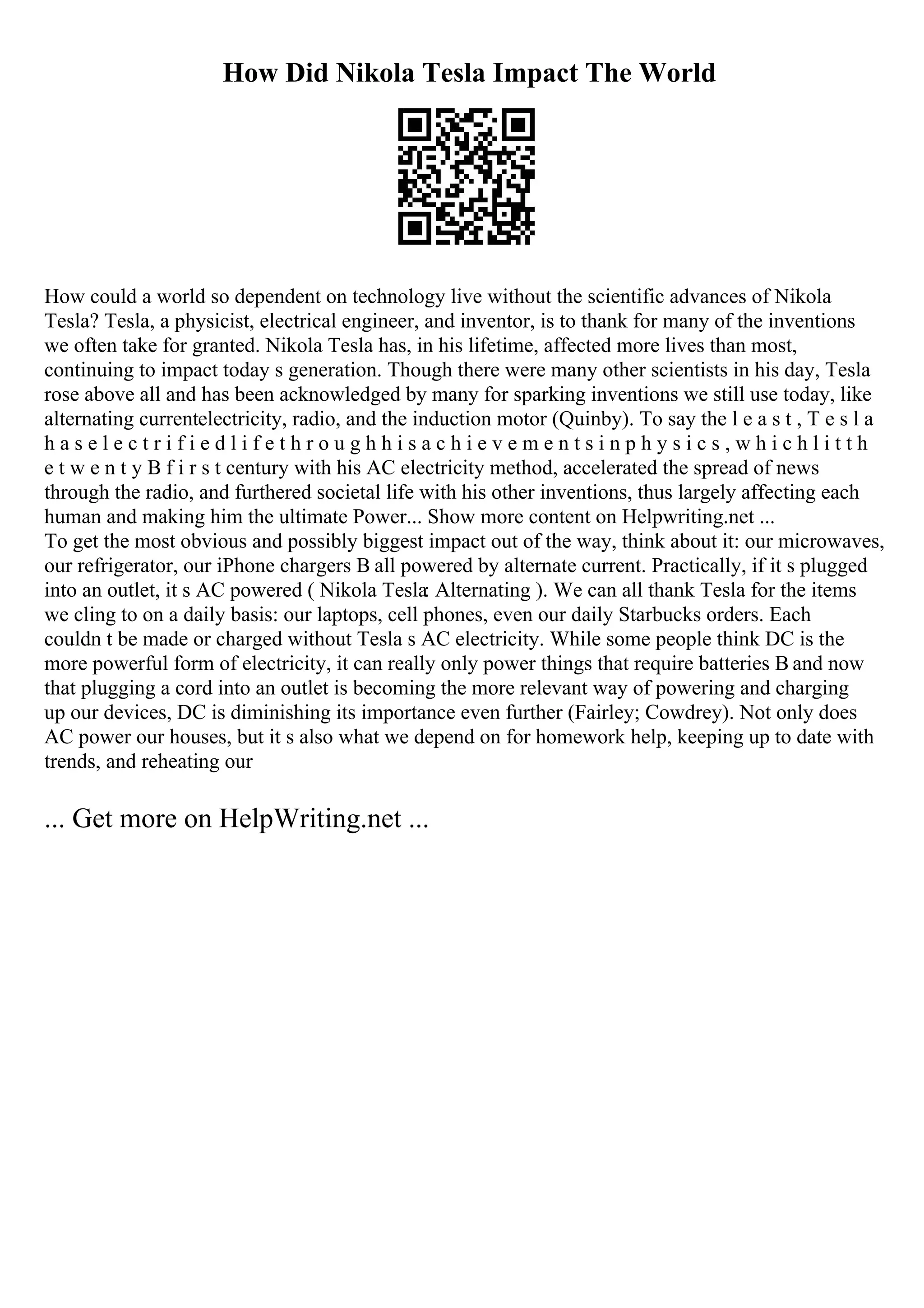How Did Nikola Tesla Impact The World
How could a world so dependent on technology live without the scientific advances of Nikola
Tesla? Tesla, a physicist, electrical engineer, and inventor, is to thank for many of the inventions
we often take for granted. Nikola Tesla has, in his lifetime, affected more lives than most,
continuing to impact today s generation. Though there were many other scientists in his day, Tesla
rose above all and has been acknowledged by many for sparking inventions we still use today, like
alternating currentelectricity, radio, and the induction motor (Quinby). To say the l e a s t , T e s l a
h a s e l e c t r i f i e d l i f e t h r o u g h h i s a c h i e v e m e n t s i n p h y s i c s , w h i c h l i t t h
e t w e n t y В f i r s t century with his AC electricity method, accelerated the spread of news
through the radio, and furthered societal life with his other inventions, thus largely affecting each
human and making him the ultimate Power... Show more content on Helpwriting.net ...
To get the most obvious and possibly biggest impact out of the way, think about it: our microwaves,
our refrigerator, our iPhone chargers В all powered by alternate current. Practically, if it s plugged
into an outlet, it s AC powered ( Nikola Tesla: Alternating ). We can all thank Tesla for the items
we cling to on a daily basis: our laptops, cell phones, even our daily Starbucks orders. Each
couldn t be made or charged without Tesla s AC electricity. While some people think DC is the
more powerful form of electricity, it can really only power things that require batteries В and now
that plugging a cord into an outlet is becoming the more relevant way of powering and charging
up our devices, DC is diminishing its importance even further (Fairley; Cowdrey). Not only does
AC power our houses, but it s also what we depend on for homework help, keeping up to date with
trends, and reheating our
... Get more on HelpWriting.net ...
 