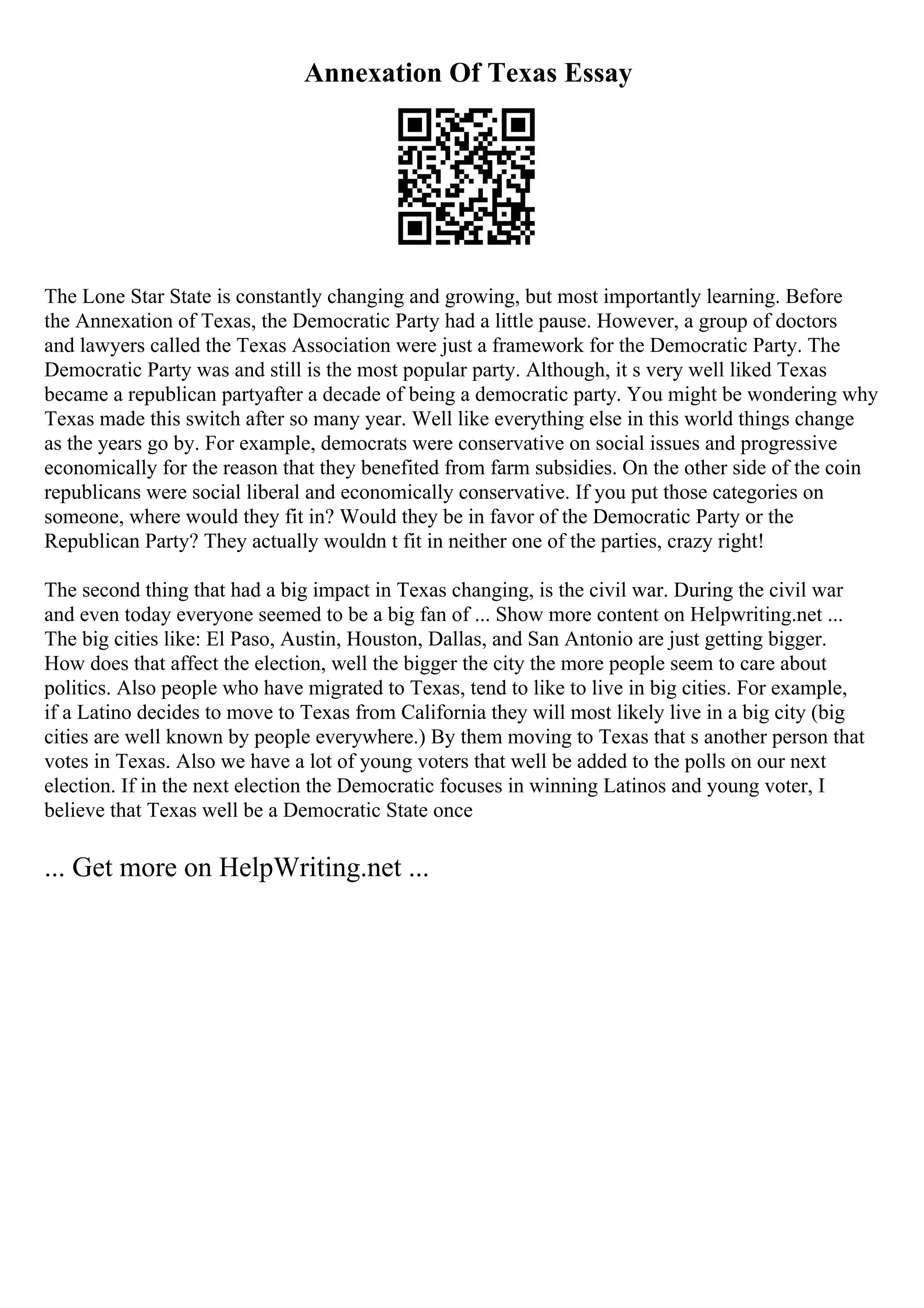 Annexation Of Texas Essay
The Lone Star State is constantly changing and growing, but most importantly learning. Before
the Annexation of Texas, the Democratic Party had a little pause. However, a group of doctors
and lawyers called the Texas Association were just a framework for the Democratic Party. The
Democratic Party was and still is the most popular party. Although, it s very well liked Texas
became a republican partyafter a decade of being a democratic party. You might be wondering why
Texas made this switch after so many year. Well like everything else in this world things change
as the years go by. For example, democrats were conservative on social issues and progressive
economically for the reason that they benefited from farm subsidies. On the other side of the coin
republicans were social liberal and economically conservative. If you put those categories on
someone, where would they fit in? Would they be in favor of the Democratic Party or the
Republican Party? They actually wouldn t fit in neither one of the parties, crazy right!
The second thing that had a big impact in Texas changing, is the civil war. During the civil war
and even today everyone seemed to be a big fan of ... Show more content on Helpwriting.net ...
The big cities like: El Paso, Austin, Houston, Dallas, and San Antonio are just getting bigger.
How does that affect the election, well the bigger the city the more people seem to care about
politics. Also people who have migrated to Texas, tend to like to live in big cities. For example,
if a Latino decides to move to Texas from California they will most likely live in a big city (big
cities are well known by people everywhere.) By them moving to Texas that s another person that
votes in Texas. Also we have a lot of young voters that well be added to the polls on our next
election. If in the next election the Democratic focuses in winning Latinos and young voter, I
believe that Texas well be a Democratic State once
... Get more on HelpWriting.net ...
 
