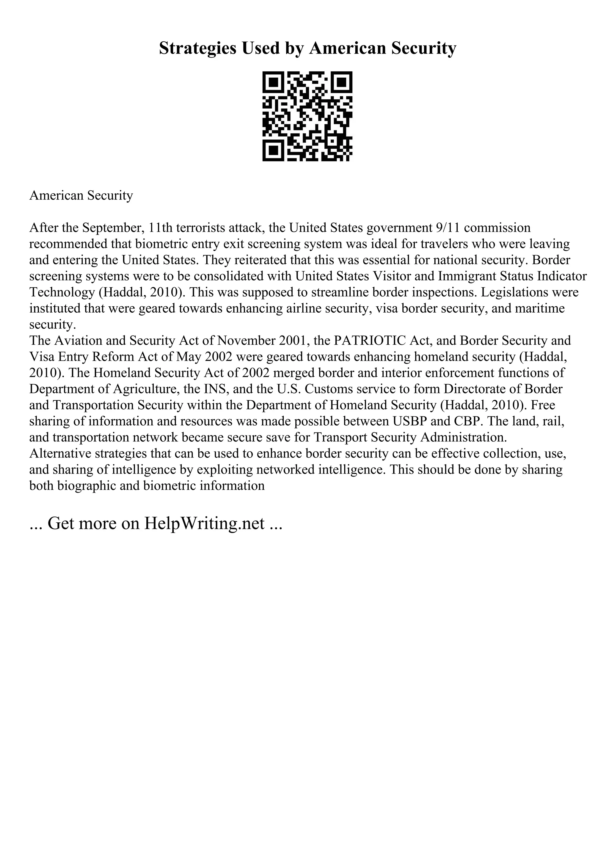 Strategies Used by American Security
American Security
After the September, 11th terrorists attack, the United States government 9/11 commission
recommended that biometric entry exit screening system was ideal for travelers who were leaving
and entering the United States. They reiterated that this was essential for national security. Border
screening systems were to be consolidated with United States Visitor and Immigrant Status Indicator
Technology (Haddal, 2010). This was supposed to streamline border inspections. Legislations were
instituted that were geared towards enhancing airline security, visa border security, and maritime
security.
The Aviation and Security Act of November 2001, the PATRIOTIC Act, and Border Security and
Visa Entry Reform Act of May 2002 were geared towards enhancing homeland security (Haddal,
2010). The Homeland Security Act of 2002 merged border and interior enforcement functions of
Department of Agriculture, the INS, and the U.S. Customs service to form Directorate of Border
and Transportation Security within the Department of Homeland Security (Haddal, 2010). Free
sharing of information and resources was made possible between USBP and CBP. The land, rail,
and transportation network became secure save for Transport Security Administration.
Alternative strategies that can be used to enhance border security can be effective collection, use,
and sharing of intelligence by exploiting networked intelligence. This should be done by sharing
both biographic and biometric information
... Get more on HelpWriting.net ...
 