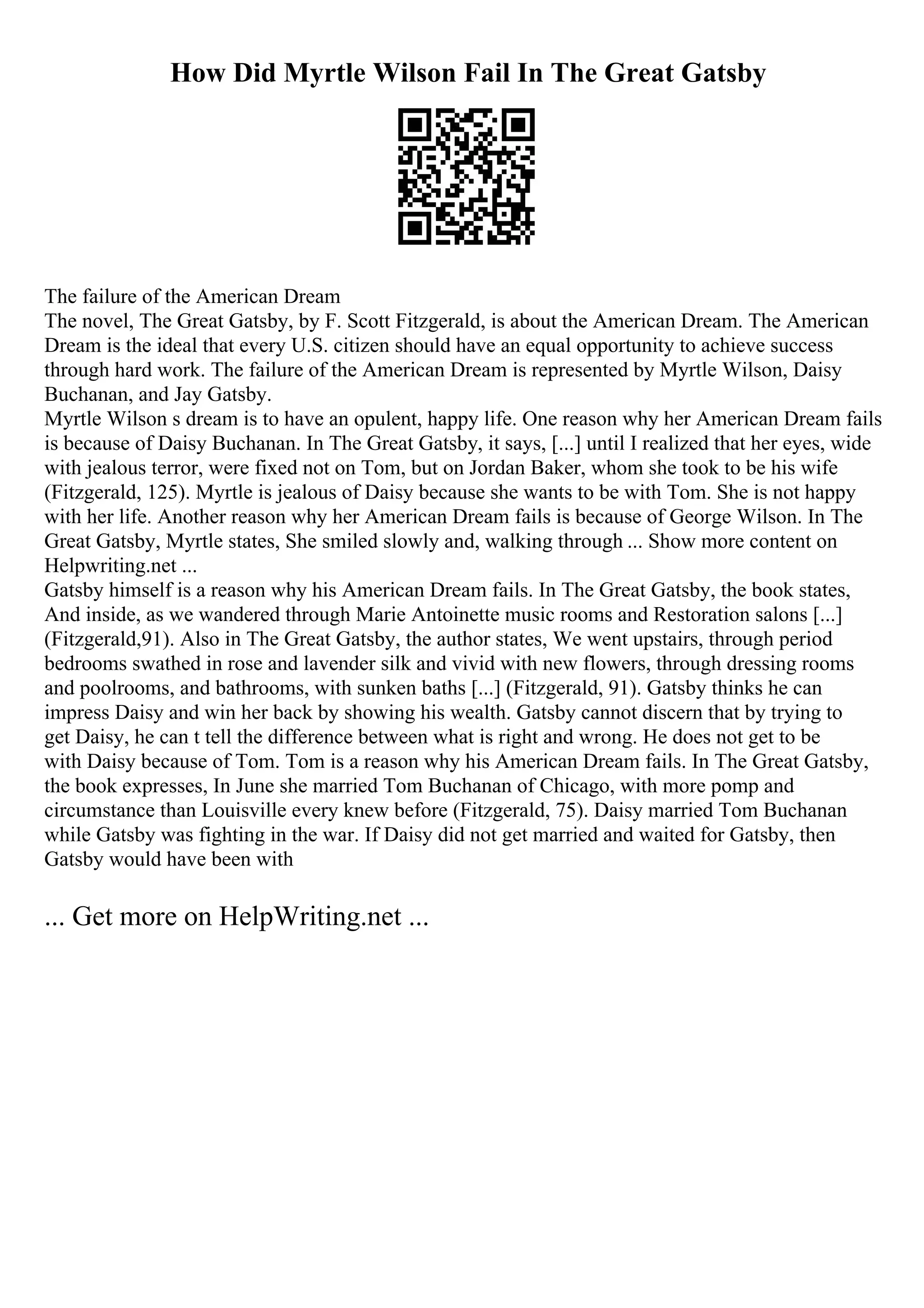 How Did Myrtle Wilson Fail In The Great Gatsby
The failure of the American Dream
The novel, The Great Gatsby, by F. Scott Fitzgerald, is about the American Dream. The American
Dream is the ideal that every U.S. citizen should have an equal opportunity to achieve success
through hard work. The failure of the American Dream is represented by Myrtle Wilson, Daisy
Buchanan, and Jay Gatsby.
Myrtle Wilson s dream is to have an opulent, happy life. One reason why her American Dream fails
is because of Daisy Buchanan. In The Great Gatsby, it says, [...] until I realized that her eyes, wide
with jealous terror, were fixed not on Tom, but on Jordan Baker, whom she took to be his wife
(Fitzgerald, 125). Myrtle is jealous of Daisy because she wants to be with Tom. She is not happy
with her life. Another reason why her American Dream fails is because of George Wilson. In The
Great Gatsby, Myrtle states, She smiled slowly and, walking through ... Show more content on
Helpwriting.net ...
Gatsby himself is a reason why his American Dream fails. In The Great Gatsby, the book states,
And inside, as we wandered through Marie Antoinette music rooms and Restoration salons [...]
(Fitzgerald,91). Also in The Great Gatsby, the author states, We went upstairs, through period
bedrooms swathed in rose and lavender silk and vivid with new flowers, through dressing rooms
and poolrooms, and bathrooms, with sunken baths [...] (Fitzgerald, 91). Gatsby thinks he can
impress Daisy and win her back by showing his wealth. Gatsby cannot discern that by trying to
get Daisy, he can t tell the difference between what is right and wrong. He does not get to be
with Daisy because of Tom. Tom is a reason why his American Dream fails. In The Great Gatsby,
the book expresses, In June she married Tom Buchanan of Chicago, with more pomp and
circumstance than Louisville every knew before (Fitzgerald, 75). Daisy married Tom Buchanan
while Gatsby was fighting in the war. If Daisy did not get married and waited for Gatsby, then
Gatsby would have been with
... Get more on HelpWriting.net ...
 