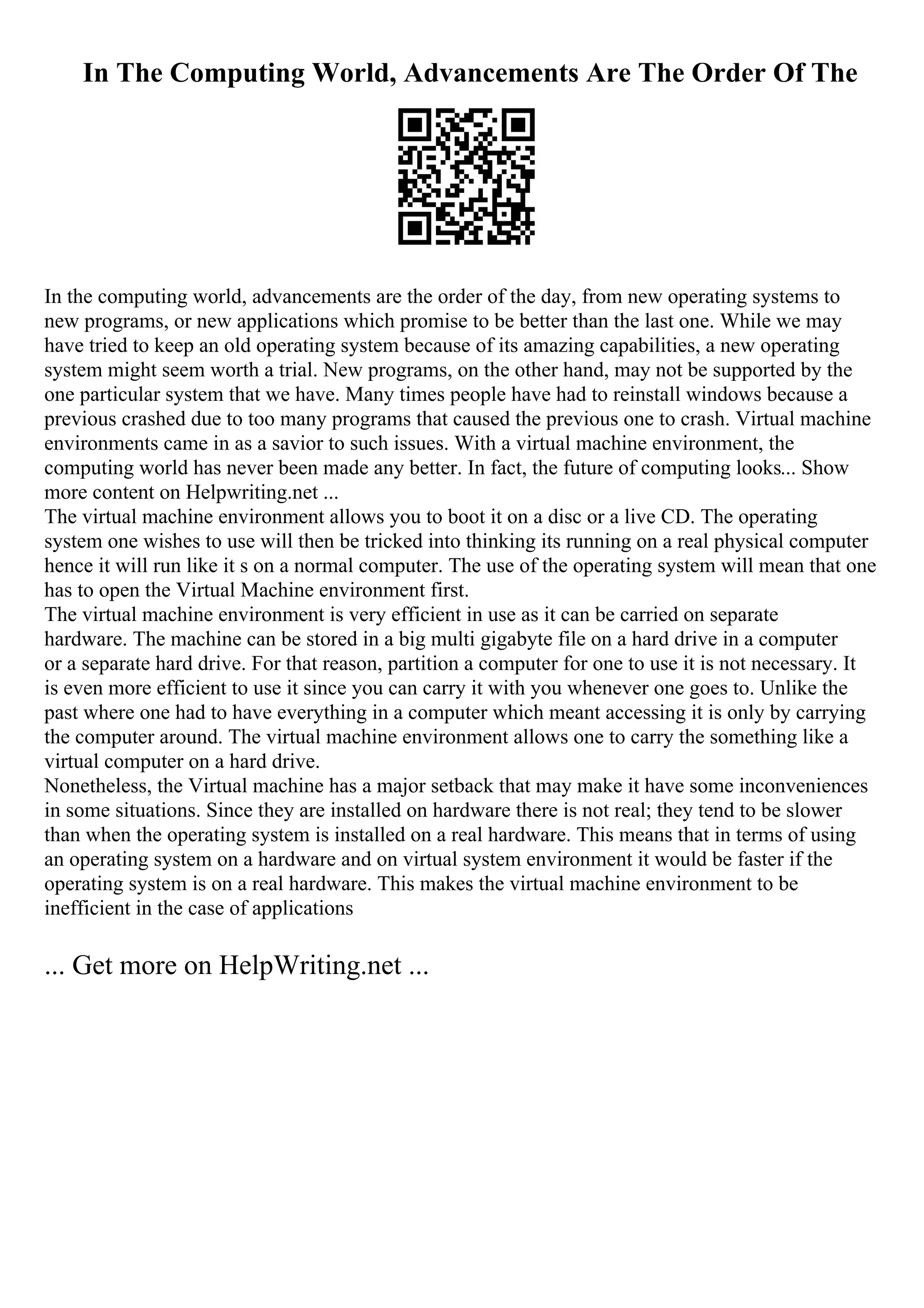 In The Computing World, Advancements Are The Order Of The
In the computing world, advancements are the order of the day, from new operating systems to
new programs, or new applications which promise to be better than the last one. While we may
have tried to keep an old operating system because of its amazing capabilities, a new operating
system might seem worth a trial. New programs, on the other hand, may not be supported by the
one particular system that we have. Many times people have had to reinstall windows because a
previous crashed due to too many programs that caused the previous one to crash. Virtual machine
environments came in as a savior to such issues. With a virtual machine environment, the
computing world has never been made any better. In fact, the future of computing looks... Show
more content on Helpwriting.net ...
The virtual machine environment allows you to boot it on a disc or a live CD. The operating
system one wishes to use will then be tricked into thinking its running on a real physical computer
hence it will run like it s on a normal computer. The use of the operating system will mean that one
has to open the Virtual Machine environment first.
The virtual machine environment is very efficient in use as it can be carried on separate
hardware. The machine can be stored in a big multi gigabyte file on a hard drive in a computer
or a separate hard drive. For that reason, partition a computer for one to use it is not necessary. It
is even more efficient to use it since you can carry it with you whenever one goes to. Unlike the
past where one had to have everything in a computer which meant accessing it is only by carrying
the computer around. The virtual machine environment allows one to carry the something like a
virtual computer on a hard drive.
Nonetheless, the Virtual machine has a major setback that may make it have some inconveniences
in some situations. Since they are installed on hardware there is not real; they tend to be slower
than when the operating system is installed on a real hardware. This means that in terms of using
an operating system on a hardware and on virtual system environment it would be faster if the
operating system is on a real hardware. This makes the virtual machine environment to be
inefficient in the case of applications
... Get more on HelpWriting.net ...
 
