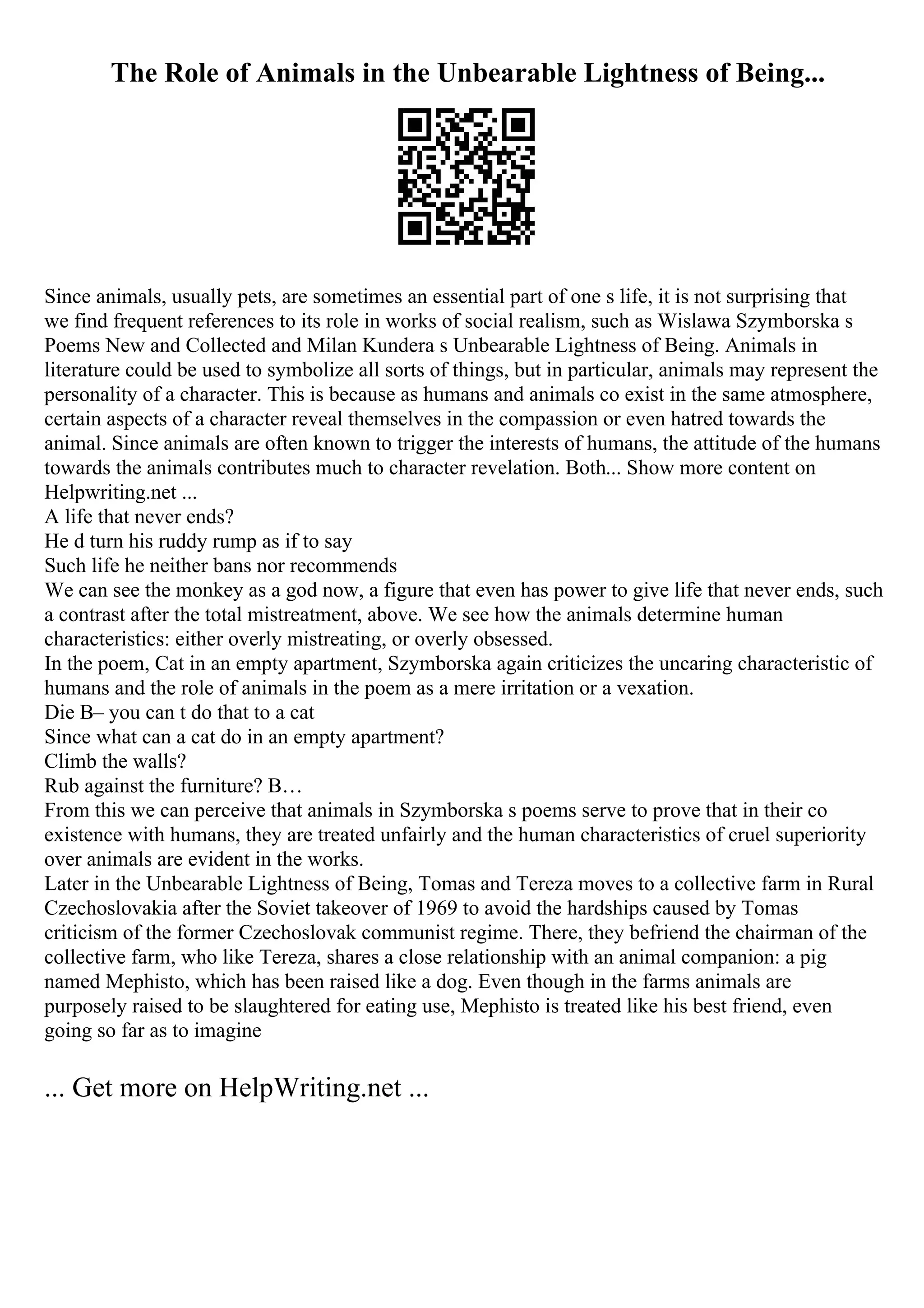 The Role of Animals in the Unbearable Lightness of Being...
Since animals, usually pets, are sometimes an essential part of one s life, it is not surprising that
we find frequent references to its role in works of social realism, such as Wislawa Szymborska s
Poems New and Collected and Milan Kundera s Unbearable Lightness of Being. Animals in
literature could be used to symbolize all sorts of things, but in particular, animals may represent the
personality of a character. This is because as humans and animals co exist in the same atmosphere,
certain aspects of a character reveal themselves in the compassion or even hatred towards the
animal. Since animals are often known to trigger the interests of humans, the attitude of the humans
towards the animals contributes much to character revelation. Both... Show more content on
Helpwriting.net ...
A life that never ends?
He d turn his ruddy rump as if to say
Such life he neither bans nor recommends
We can see the monkey as a god now, a figure that even has power to give life that never ends, such
a contrast after the total mistreatment, above. We see how the animals determine human
characteristics: either overly mistreating, or overly obsessed.
In the poem, Cat in an empty apartment, Szymborska again criticizes the uncaring characteristic of
humans and the role of animals in the poem as a mere irritation or a vexation.
Die В– you can t do that to a cat
Since what can a cat do in an empty apartment?
Climb the walls?
Rub against the furniture? В…
From this we can perceive that animals in Szymborska s poems serve to prove that in their co
existence with humans, they are treated unfairly and the human characteristics of cruel superiority
over animals are evident in the works.
Later in the Unbearable Lightness of Being, Tomas and Tereza moves to a collective farm in Rural
Czechoslovakia after the Soviet takeover of 1969 to avoid the hardships caused by Tomas
criticism of the former Czechoslovak communist regime. There, they befriend the chairman of the
collective farm, who like Tereza, shares a close relationship with an animal companion: a pig
named Mephisto, which has been raised like a dog. Even though in the farms animals are
purposely raised to be slaughtered for eating use, Mephisto is treated like his best friend, even
going so far as to imagine
... Get more on HelpWriting.net ...
 
